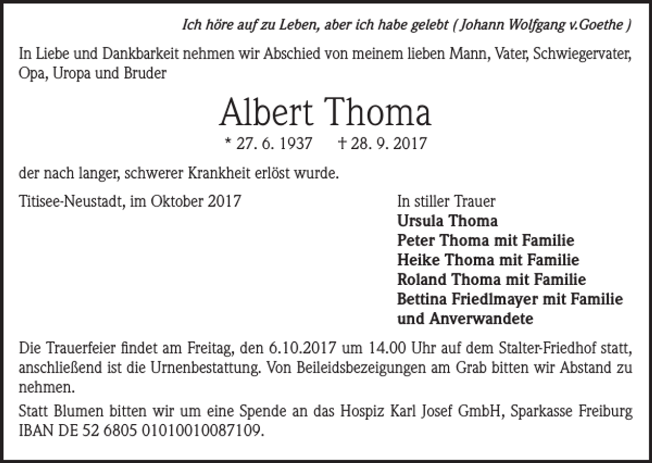 <p>Ich höre auf zu Leben, aber ich habe gelebt ( Johann Wolfgang v.Goethe )</p><p>In Liebe und Dankbarkeit nehmen wir Abschied von meinem lieben Mann, Vater, Schwiegervater,<br />Opa, Uropa und Bruder</p><p>Albert Thoma<br />* 27. 6. 1937</p><p>† 28. 9. 2017</p><p>der nach langer, schwerer Krankheit erlöst wurde.<br />Titisee-Neustadt, im Oktober 2017</p><p>In stiller Trauer<br />Ursula Thoma<br />Peter Thoma mit Familie<br />Heike Thoma mit Familie<br />Roland Thoma mit Familie<br />Bettina Friedlmayer mit Familie<br />und Anverwandete</p><p>Die Trauerfeier findet am Freitag, den 6.10.2017 um 14.00 Uhr auf dem Stalter-Friedhof statt,<br />anschließend ist die Urnenbestattung. Von Beileidsbezeigungen am Grab bitten wir Abstand zu<br />nehmen.<br />Statt Blumen bitten wir um eine Spende an das Hospiz Karl Josef GmbH, Sparkasse Freiburg<br />IBAN DE 52 6805 01010010087109.</p>