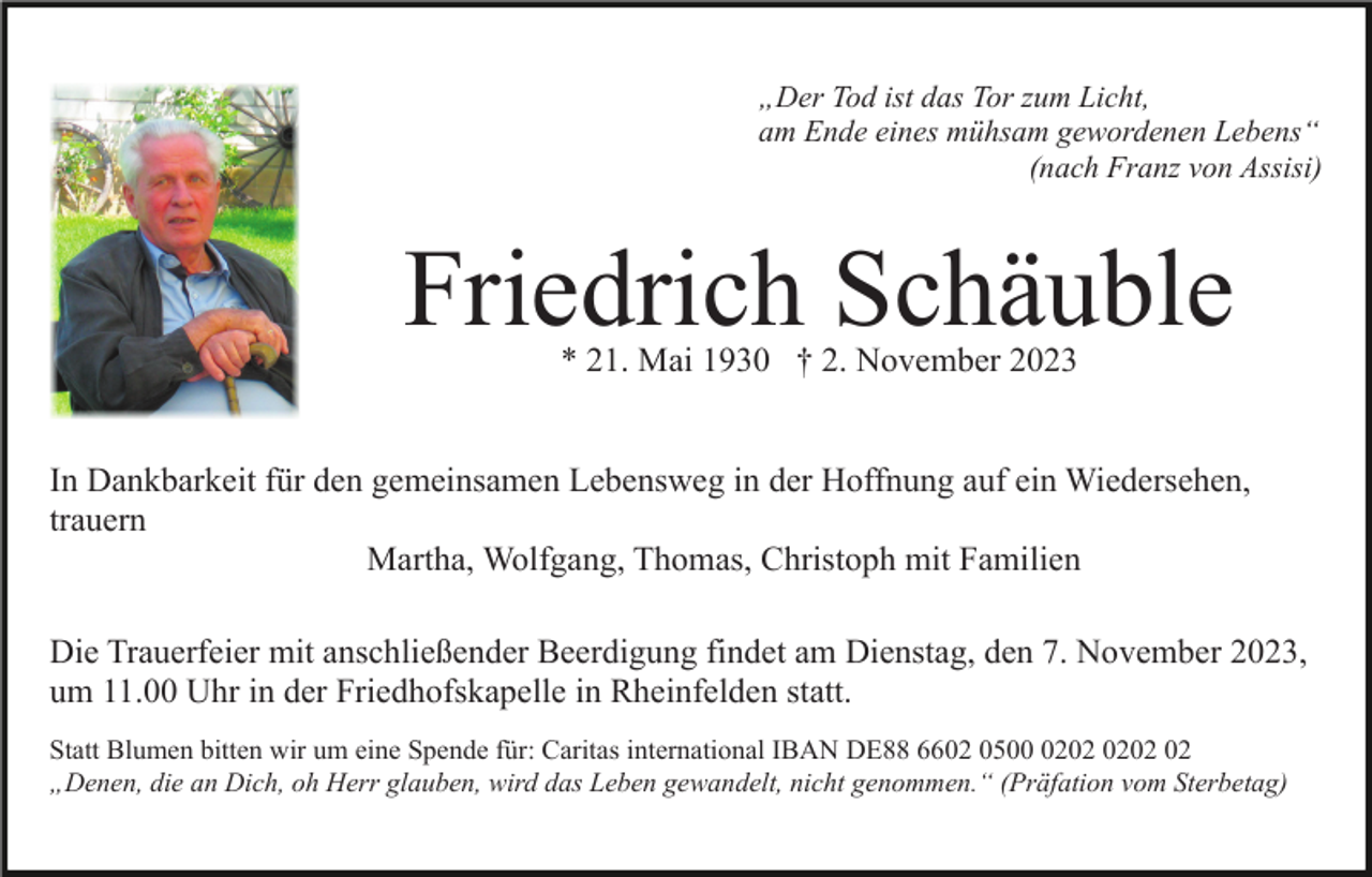 <p>„Der Tod ist das Tor zum Licht,<br />am Ende eines mühsam gewordenen Lebens“<br />(nach Franz von Assisi)</p><p>Friedrich Schäuble<br />* 21. Mai 1930 † 2. November 2023</p><p>In Dankbarkeit für den gemeinsamen Lebensweg in der Hoffnung auf ein Wiedersehen,<br />trauern<br />Martha, Wolfgang, Thomas, Christoph mit Familien<br />Die Trauerfeier mit anschließender Beerdigung findet am Dienstag, den 7. November 2023,<br />um 11.00 Uhr in der Friedhofskapelle in Rheinfelden statt.<br />Statt Blumen bitten wir um eine Spende für: Caritas international IBAN DE88 6602 0502<br />„Denen, die an Dich, oh Herr glauben, wird das Leben gewandelt, nicht genommen.“ (Präfation vom Sterbetag)</p>