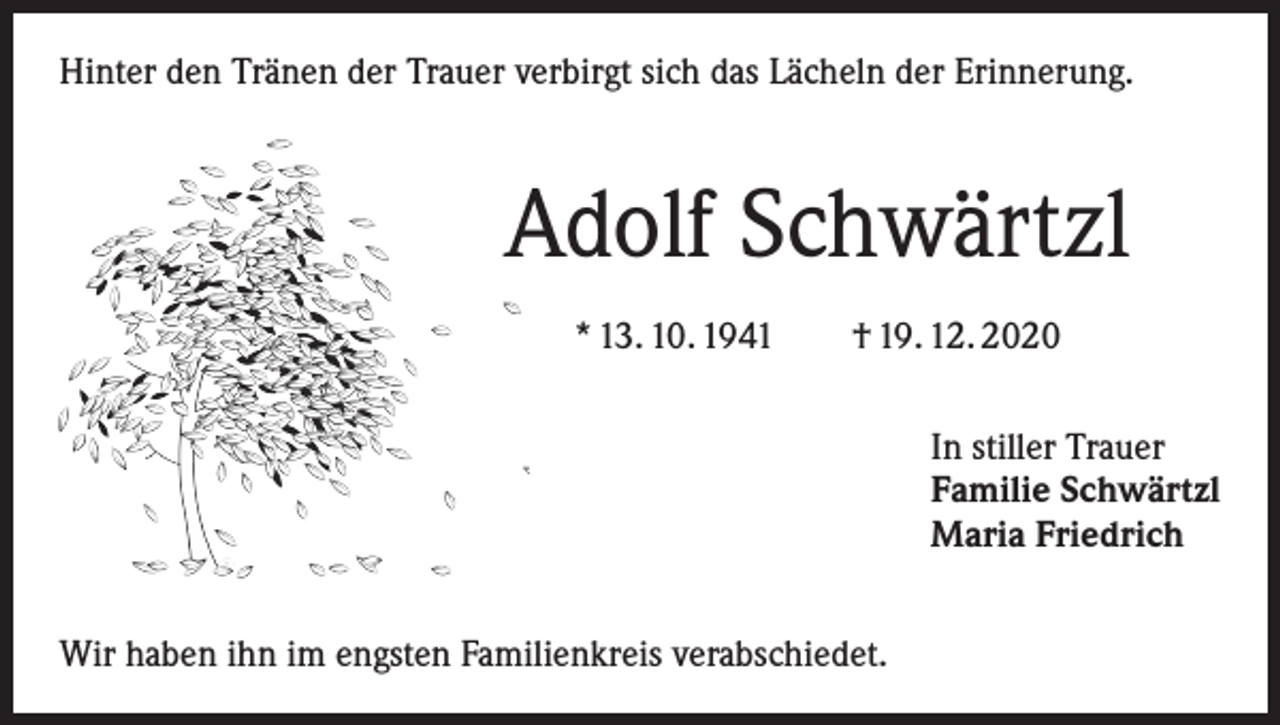 <p>Hinter den Tränen der Trauer verbirgt sich das Lächeln der Erinnerung.</p><p>Adolf Schwärtzl<br />* 13. 10. 1941 † 19. 12. 2020<br />In stiller Trauer<br />Familie Schwärtzl<br />Maria Friedrich<br />Wir haben ihn im engsten Familienkreis verabschiedet.</p>