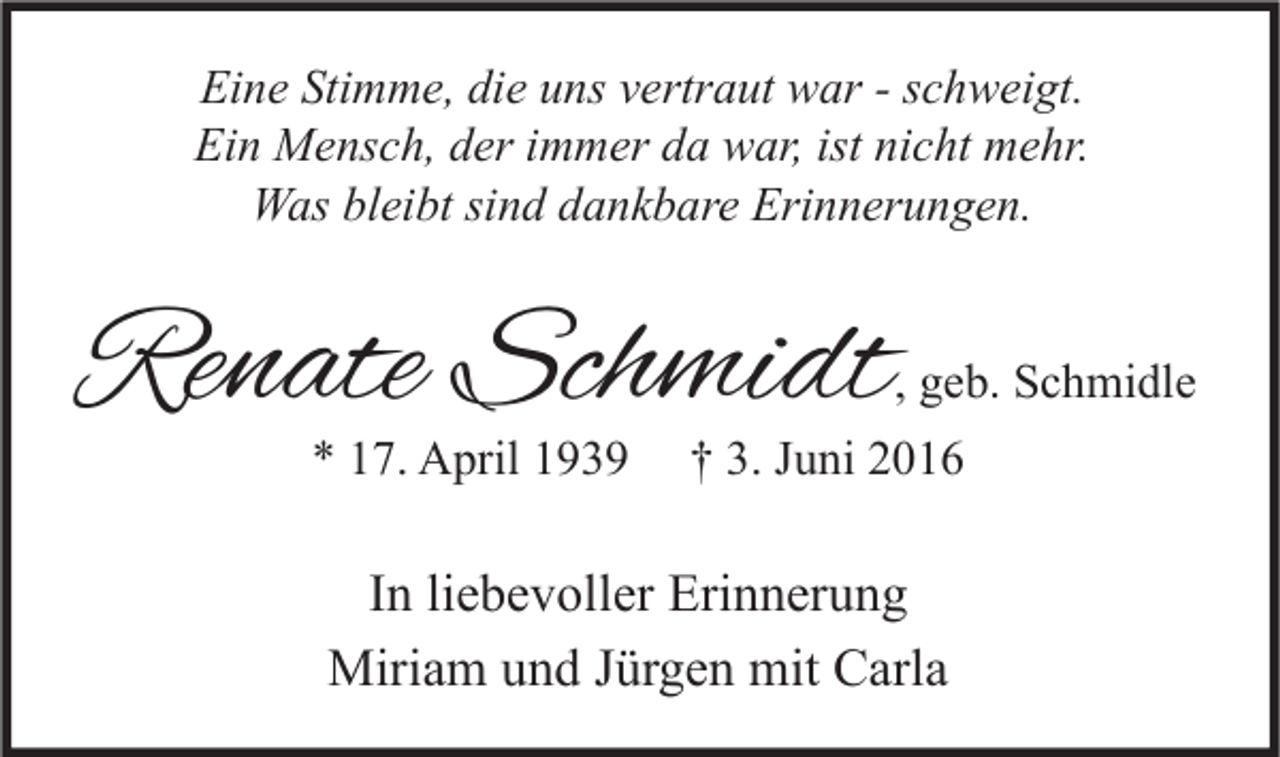 <p>Eine Stimme, die uns vertraut war - schweigt.<br />Ein Mensch, der immer da war, ist nicht mehr.<br />Was bleibt sind dankbare Erinnerungen.</p><p>Renate Schmidt</p><p>, geb. Schmidle</p><p>* 17. April 1939</p><p>† 3. Juni 2016</p><p>In liebevoller Erinnerung<br />Miriam und Jürgen mit Carla</p>