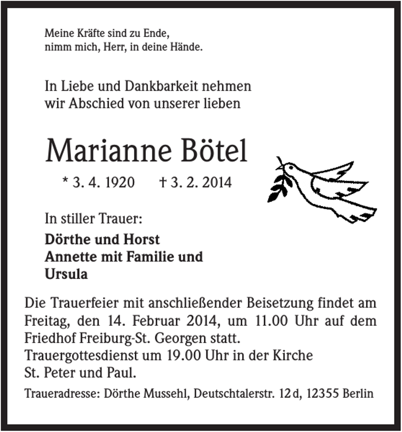<p>Meine Kräfte sind zu Ende,<br />nimm mich, Herr, in deine Hände.</p><p>In Liebe und Dankbarkeit nehmen<br />wir Abschied von unserer lieben</p><p>Marianne Bötel<br />* 3. 4. 1920</p><p>† 3. 2. 2014</p><p>In stiller Trauer:<br />Dörthe und Horst<br />Annette mit Familie und<br />Ursula<br />Die Trauerfeier mit anschließender Beisetzung findet am<br />Freitag, den 14. Februar 2014, um 11.00 Uhr auf dem<br />Friedhof Freiburg-St. Georgen statt.<br />Trauergottesdienst um 19.00 Uhr in der Kirche<br />St. Peter und Paul.<br />Traueradresse: Dörthe Mussehl, Deutschtalerstr. 12 d, 12355 Berlin</p>