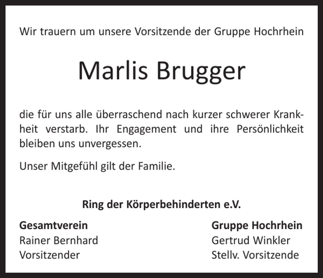 <p>Wir trauern um unsere Vorsitzende der Gruppe ­Hochrhein</p><p>Marlis Brugger<br />die für uns alle überraschend nach kurzer schwerer Krankheit verstarb. Ihr Engagement und ihre Persönlichkeit<br />­bleiben uns unvergessen.<br />Unser Mitgefühl gilt der Familie.<br />Ring der Körperbehinderten e.V.<br />Gesamtverein<br />Rainer Bernhard<br />Vorsitzender</p><p>Gruppe Hochrhein<br />Gertrud Winkler<br />Stellv. Vorsitzende</p>