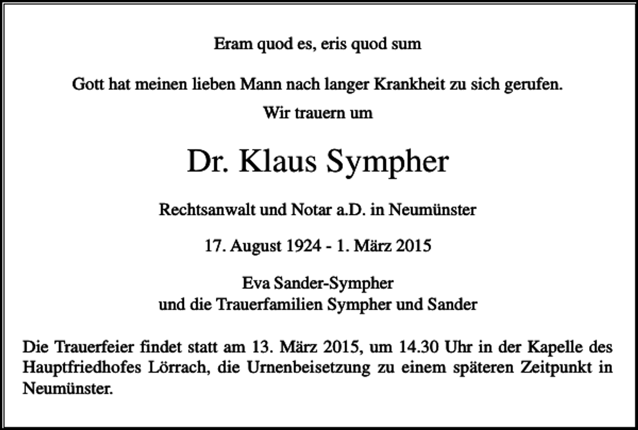 <p>Eram quod es, eris quod sum<br />Gott hat meinen lieben Mann nach langer Krankheit zu sich gerufen.<br />Wir trauern um</p><p>Dr. Klaus Sympher<br />Rechtsanwalt und Notar a.D. in Neumünster<br />17. August 1924 - 1. März 2015<br />Eva Sander-Sympher<br />und die Trauerfamilien Sympher und Sander<br />Die Trauerfeier findet statt am 13. März 2015, um 14.30 Uhr in der Kapelle des<br />Hauptfriedhofes Lörrach, die Urnenbeisetzung zu einem späteren Zeitpunkt in<br />Neumünster.</p>
