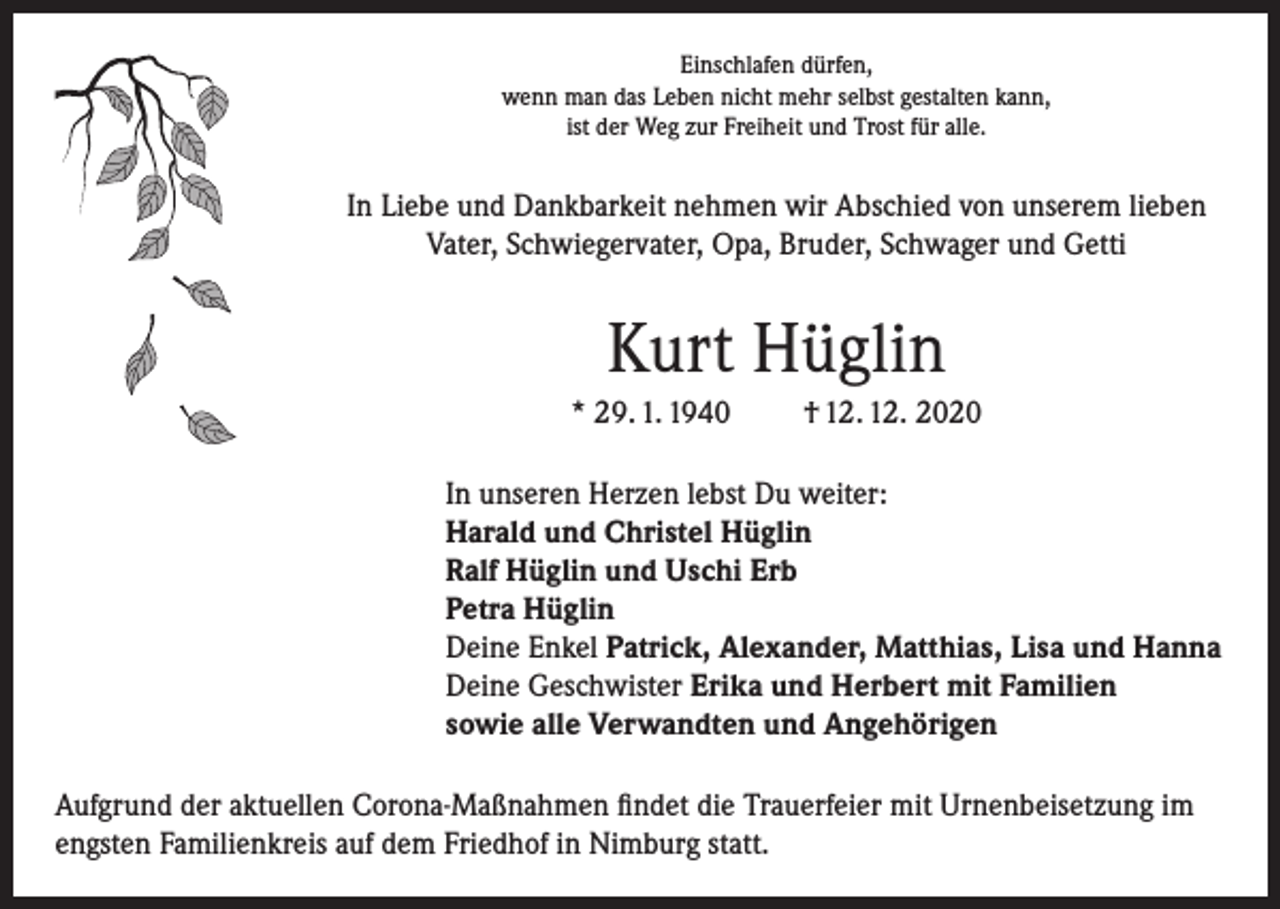 <p>Einschlafen dürfen,<br />wenn man das Leben nicht mehr selbst gestalten kann,<br />ist der Weg zur Freiheit und Trost für alle.</p><p>In Liebe und Dankbarkeit nehmen wir Abschied von unserem lieben<br />Vater, Schwiegervater, Opa, Bruder, Schwager und Getti</p><p>Kurt Hüglin<br />* 29. 1. 1940</p><p>† 12. 12. 2020</p><p>In unseren Herzen lebst Du weiter:<br />Harald und Christel Hüglin<br />Ralf Hüglin und Uschi Erb<br />Petra Hüglin<br />Deine Enkel Patrick, Alexander, Matthias, Lisa und Hanna<br />Deine Geschwister Erika und Herbert mit Familien<br />sowie alle Verwandten und Angehörigen<br />Aufgrund der aktuellen Corona-Maßnahmen findet die Trauerfeier mit Urnenbeisetzung im<br />engsten Familienkreis auf dem Friedhof in Nimburg statt.</p>