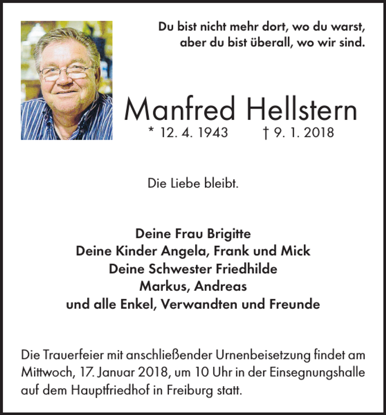 <p>Du bist nicht mehr dort, wo du warst,<br />aber du bist überall, wo wir sind.</p><p>Manfred Hellstern<br />* 12. 4. 1943</p><p>† 9. 1. 2018</p><p>Die Liebe bleibt.<br />Deine Frau Brigitte<br />Deine Kinder Angela, Frank und Mick<br />Deine Schwester Friedhilde<br />Markus, Andreas<br />und alle Enkel, Verwandten und Freunde<br />Die Trauerfeier mit anschließender Urnenbeisetzung findet am<br />Mittwoch, 17. Januar 2018, um 10 Uhr in der Einsegnungshalle<br />auf dem Hauptfriedhof in Freiburg statt.</p>