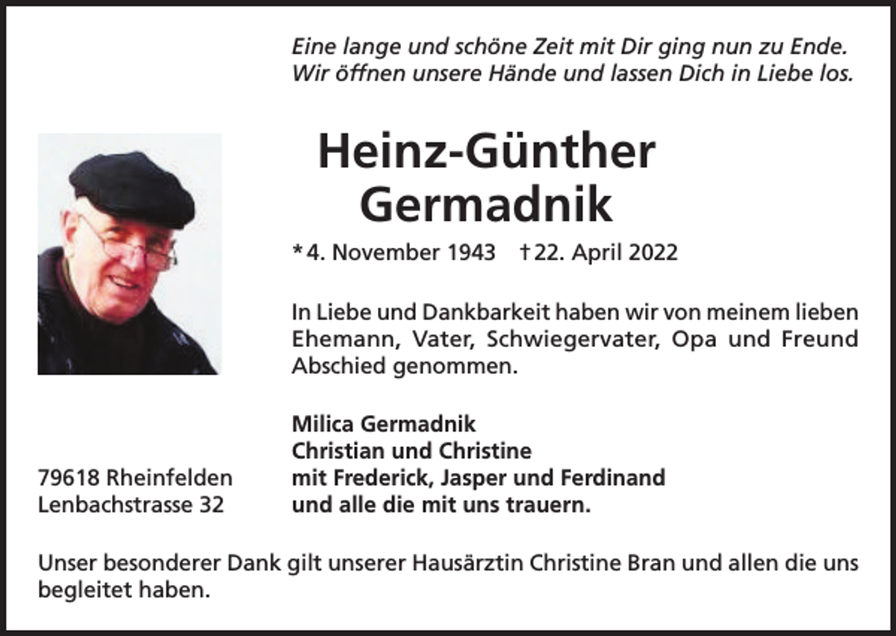 <p>Eine lange und schöne Zeit mit Dir ging nun zu Ende.<br />Wir öffnen unsere Hände und lassen Dich in Liebe los.</p><p>Heinz-Günther<br />Germadnik<br />* 4. November 1943 † 22. April 2022<br />In Liebe und Dankbarkeit haben wir von meinem lieben<br />Ehemann, Vater, Schwiegervater, Opa und Freund<br />Abschied genommen.</p><p>79618 Rheinfelden<br />Lenbachstrasse 32</p><p>Milica Germadnik<br />Christian und Christine<br />mit Frederick, Jasper und Ferdinand<br />und alle die mit uns trauern.</p><p>Unser besonderer Dank gilt unserer Hausärztin Christine Bran und allen die uns<br />begleitet haben.</p>