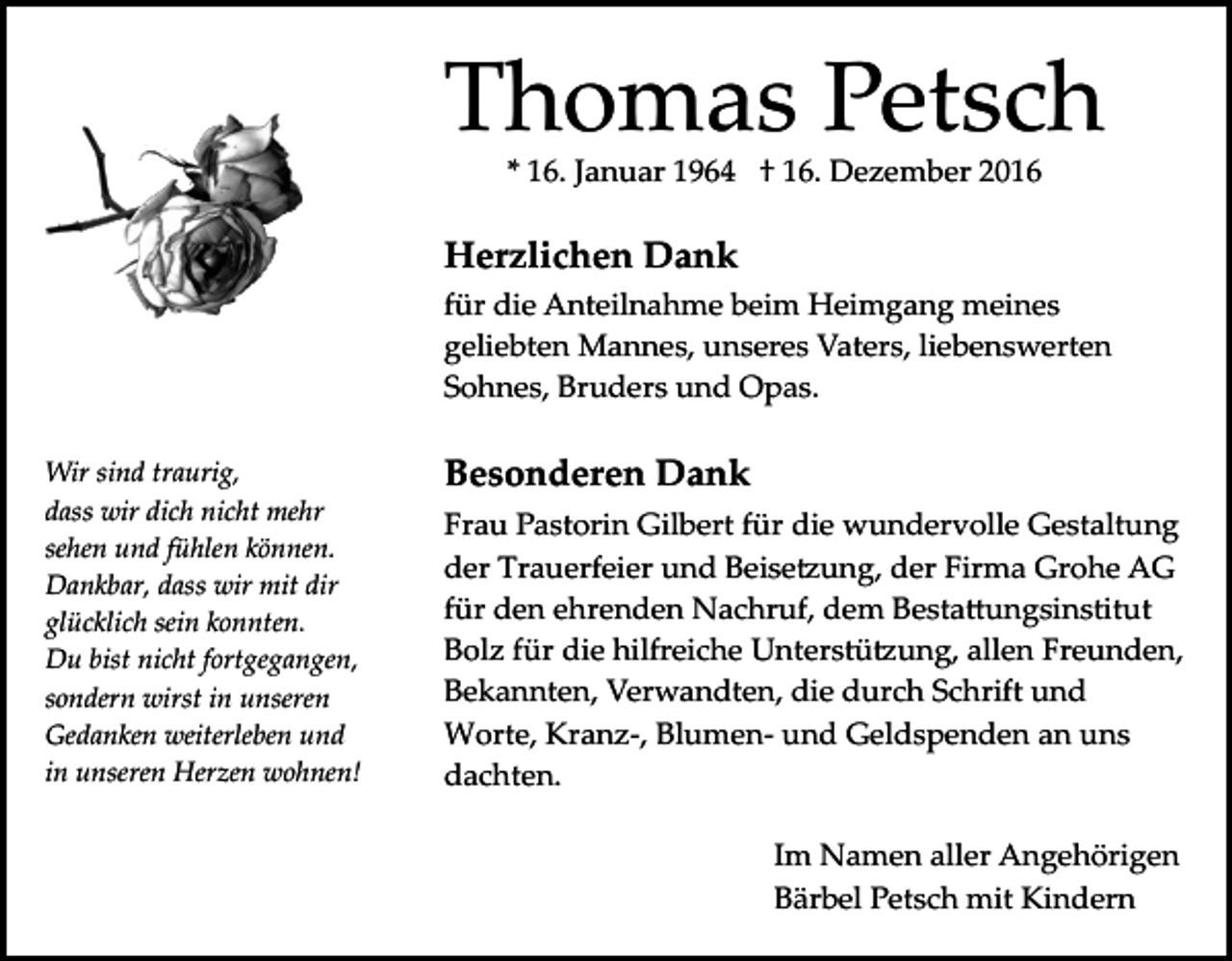 <p>Thomas Petsch<br />* 16. Januar 1964 † 16. Dezember 2016</p><p>Herzlichen Dank<br />für die Anteilnahme beim Heimgang meines<br />geliebten Mannes, unseres Vaters, liebenswerten<br />Sohnes, Bruders und Opas.<br />Wir sind traurig,<br />dass wir dich nicht mehr<br />sehen und fühlen können.<br />Dankbar, dass wir mit dir<br />glücklich sein konnten.<br />Du bist nicht fortgegangen,<br />sondern wirst in unseren<br />Gedanken weiterleben und<br />in unseren Herzen wohnen!</p><p>Besonderen Dank<br />Frau Pastorin Gilbert für die wundervolle Gestaltung<br />der Trauerfeier und Beise�ung, der Firma Grohe AG<br />für den ehrenden Nachruf, dem Besta�ungsinstitut<br />Bolz für die hilfreiche Unterstü�ung, allen Freunden,<br />Bekannten, Verwandten, die durch Schrift und<br />Worte, Kranz­, Blumen­ und Geldspenden an uns<br />dachten.<br />Im Namen aller Angehörigen<br />Bärbel Petsch mit Kindern</p>