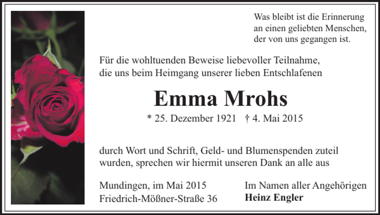 <p>Was bleibt ist die Erinnerung<br />an einen geliebten Menschen,<br />der von uns gegangen ist.</p><p>Für die wohltuenden Beweise liebevoller Teilnahme,<br />die uns beim Heimgang unserer lieben Entschlafenen</p><p>Emma Mrohs</p><p>* 25. Dezember 1921 † 4. Mai 2015<br />durch Wort und Schrift, Geld- und Blumenspenden zuteil<br />wurden, sprechen wir hiermit unseren Dank an alle aus<br />Mundingen, im Mai 2015<br />Friedrich-Mößner-Straße 36</p><p>Im Namen aller Angehörigen<br />Heinz Engler</p>