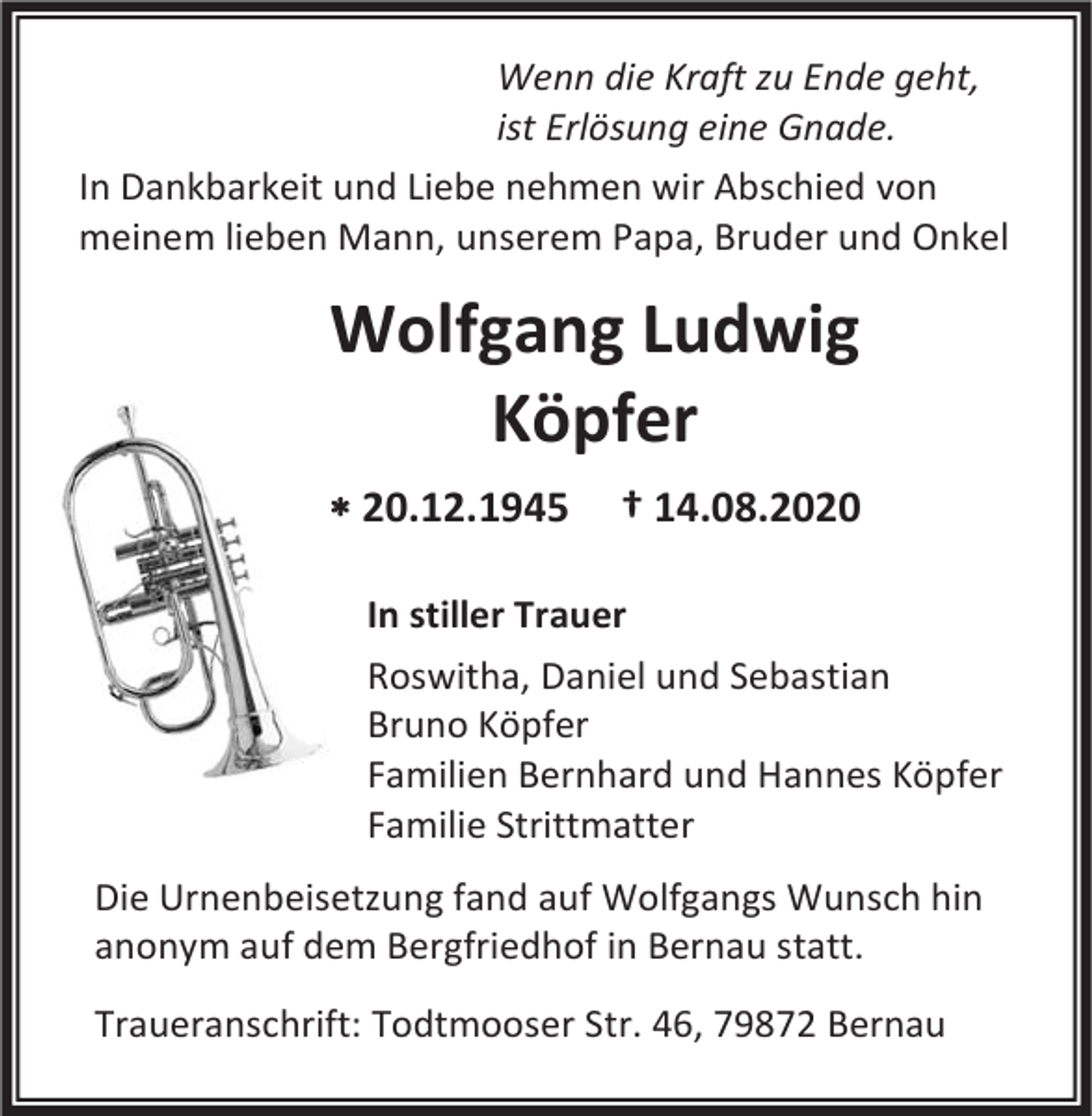 <p>Wenn die Kraft zu Ende geht,<br />ist Erlösung eine Gnade.<br />In Dankbarkeit und Liebe nehmen wir Abschied von<br />meinem lieben Mann, unserem Papa, Bruder und Onkel</p><p>Wolfgang Ludwig<br />Köpfer<br /> 20.12.1945</p><p>† 14.08.2020</p><p>In stiller Trauer<br />Roswitha, Daniel und Sebastian<br />Bruno Köpfer<br />Familien Bernhard und Hannes Köpfer<br />Familie Strittmatter<br />Die Urnenbeisetzung fand auf Wolfgangs Wunsch hin<br />anonym auf dem Bergfriedhof in Bernau statt.<br />Traueranschrift: Todtmooser Str. 46, 79872 Bernau</p>