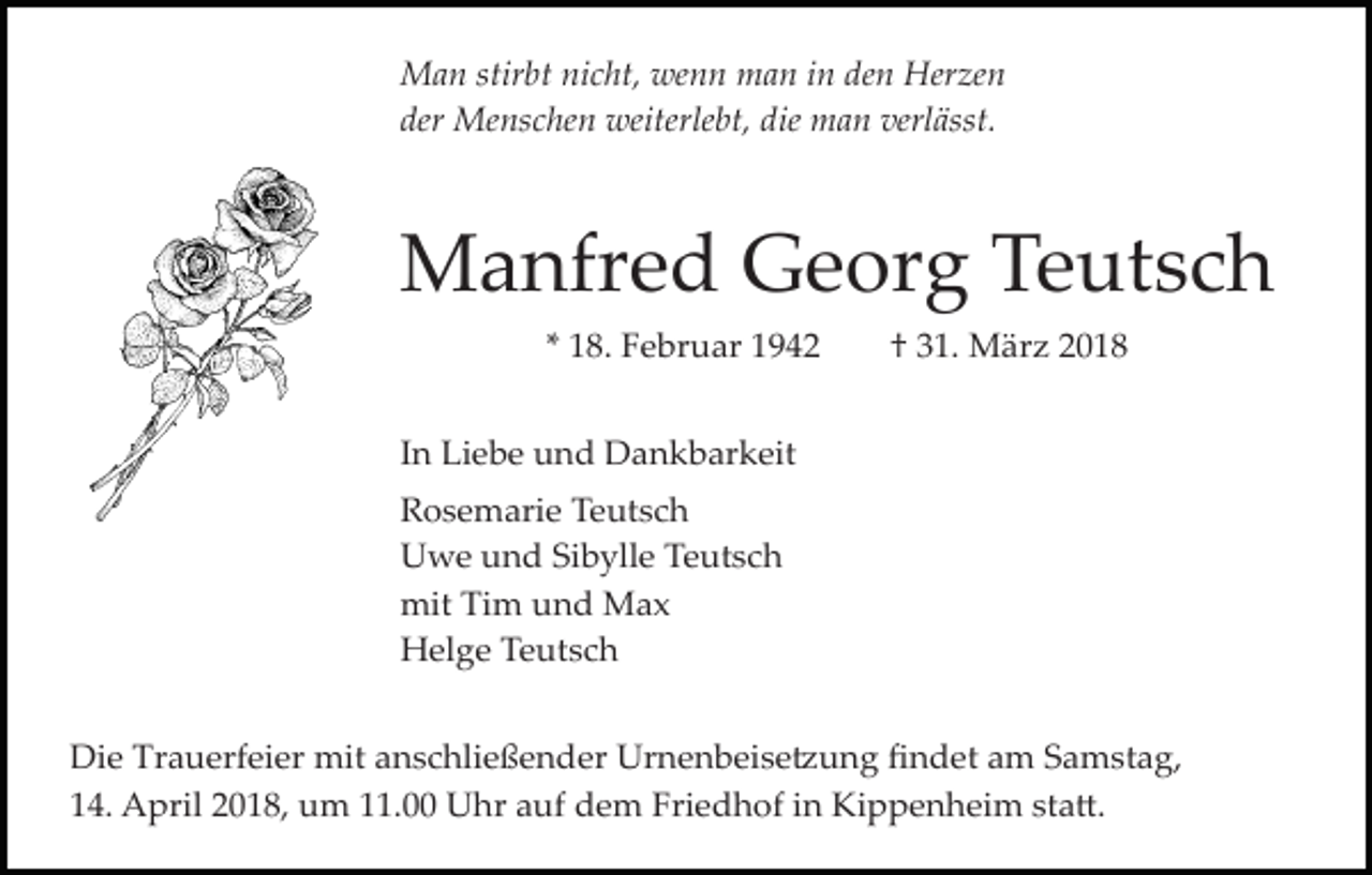 <p>Man stirbt nicht, wenn man in den Herzen<br />der Menschen weiterlebt, die man verlässt.</p><p>Manfred Georg Teutsch<br />* 18. Februar 1942</p><p>† 31. März 2018</p><p>In Liebe und Dankbarkeit<br />Rosemarie Teutsch<br />Uwe und Sibylle Teutsch<br />mit Tim und Max<br />Helge Teutsch<br />Die Trauerfeier mit anschließender Urnenbeise�ung ﬁndet am Samstag,<br />14. April 2018, um 11.00 Uhr auf dem Friedhof in Kippenheim sta�.</p>
