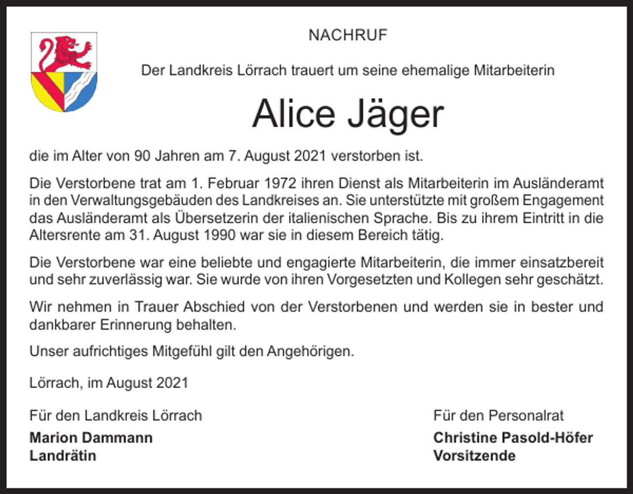 <p>NACHRUF<br />Der Landkreis Lörrach trauert um seine ehemalige Mitarbeiterin</p><p>Alice Jäger<br />die im Alter von 90 Jahren am 7. August 2021 verstorben ist.<br />Die Verstorbene trat am 1. Februar 1972 ihren Dienst als Mitarbeiterin im Ausländeramt<br />in den Verwaltungsgebäuden des Landkreises an. Sie unterstützte mit großem Engagement<br />das Ausländeramt als Übersetzerin der italienischen Sprache. Bis zu ihrem Eintritt in die<br />Altersrente am 31. August 1990 war sie in diesem Bereich tätig.<br />Die Verstorbene war eine beliebte und engagierte Mitarbeiterin, die immer einsatzbereit<br />und sehr zuverlässig war. Sie wurde von ihren Vorgesetzten und Kollegen sehr geschätzt.<br />Wir nehmen in Trauer Abschied von der Verstorbenen und werden sie in bester und<br />­dankbarer Erinnerung behalten.<br />Unser aufrichtiges Mitgefühl gilt den Angehörigen.<br />Lörrach, im August 2021<br />Für den Landkreis Lörrach</p><p>Für den Personalrat</p><p>Marion Dammann<br />Christine Pasold-Höfer<br />Landrätin Vorsitzende</p>