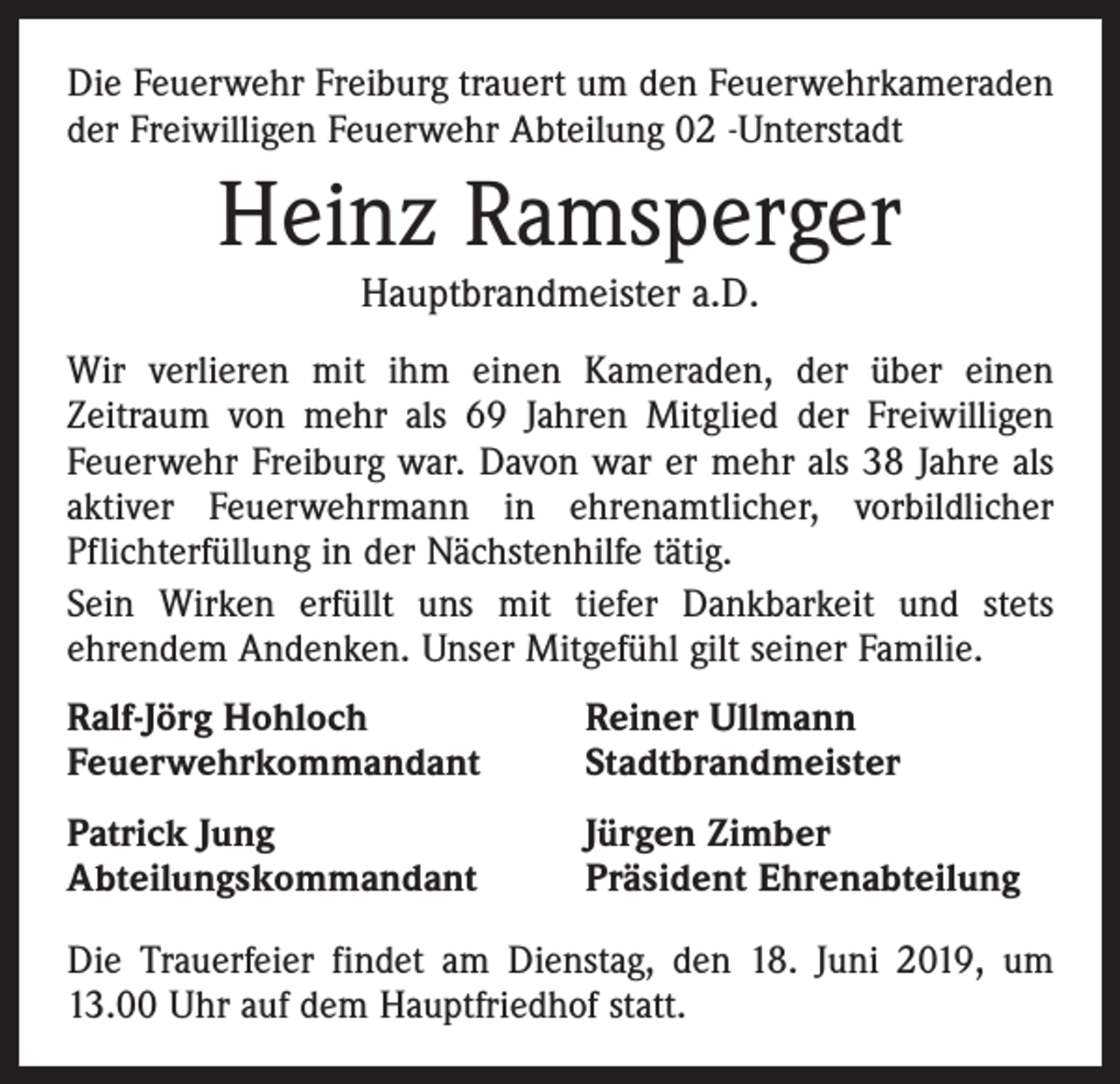 <p>Die Feuerwehr Freiburg trauert um den Feuerwehrkameraden<br />der Freiwilligen Feuerwehr Abteilung 02 -Unterstadt</p><p>Heinz Ramsperger<br />Hauptbrandmeister a.D.</p><p>Wir verlieren mit ihm einen Kameraden, der über einen<br />Zeitraum von mehr als 69 Jahren Mitglied der Freiwilligen<br />Feuerwehr Freiburg war. Davon war er mehr als 38 Jahre als<br />aktiver Feuerwehrmann in ehrenamtlicher, vorbildlicher<br />Pflichterfüllung in der Nächstenhilfe tätig.<br />Sein Wirken erfüllt uns mit tiefer Dankbarkeit und stets<br />ehrendem Andenken. Unser Mitgefühl gilt seiner Familie.<br />Ralf-Jörg Hohloch<br />Feuerwehrkommandant</p><p>Reiner Ullmann<br />Stadtbrandmeister</p><p>Patrick Jung<br />Abteilungskommandant</p><p>Jürgen Zimber<br />Präsident Ehrenabteilung</p><p>Die Trauerfeier findet am Dienstag, den 18. Juni 2019, um<br />13.00 Uhr auf dem Hauptfriedhof statt.</p>