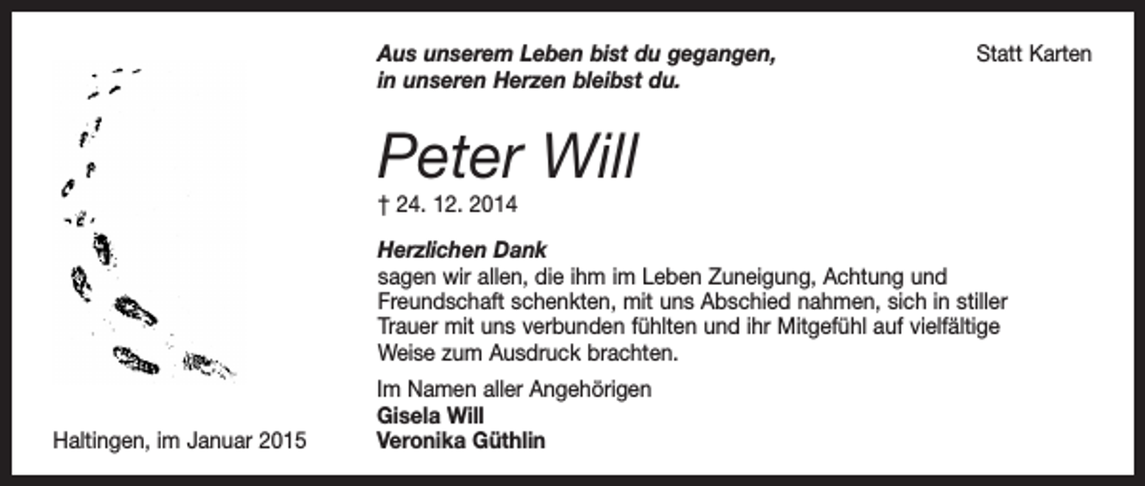 <p>Aus unserem Leben bist du gegangen,<br />in unseren Herzen bleibst du.</p><p>Statt Karten</p><p>Peter Will<br />† 24. 12. 2014</p><p>Herzlichen Dank<br />sagen wir allen, die ihm im Leben Zuneigung, Achtung und<br />Freundschaft schenkten, mit uns Abschied nahmen, sich in stiller<br />Trauer mit uns verbunden fühlten und ihr Mitgefühl auf vielfältige<br />Weise zum Ausdruck brachten.</p><p>Haltingen, im Januar 2015</p><p>Im Namen aller Angehörigen<br />Gisela Will<br />Veronika Güthlin</p>