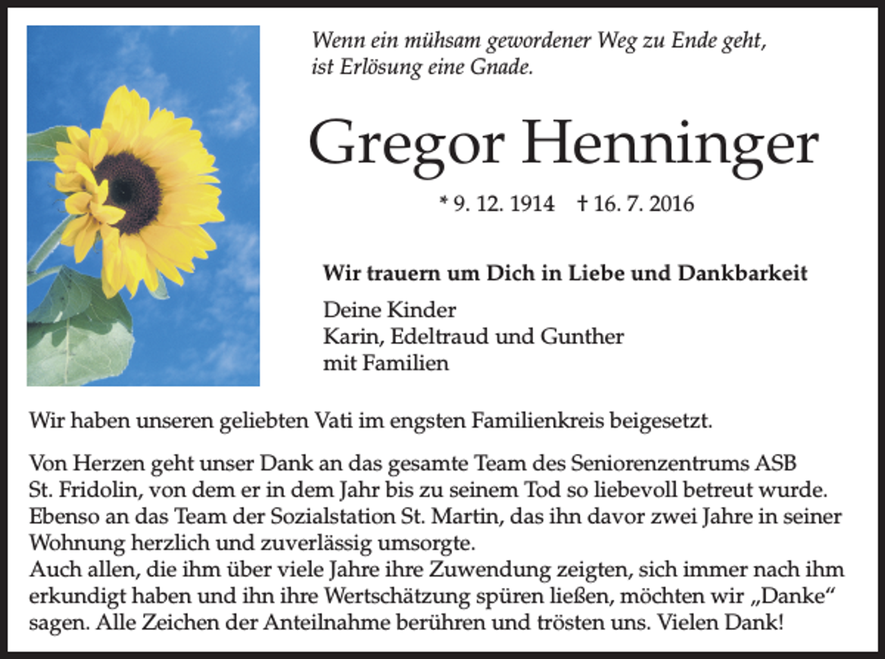 <p>Wenn<br />ein mühsam<br />gewordener<br />zu Ende<br />Wenn<br />ein mühsam<br />gewordener<br />WegWeg<br />zu Ende<br />geht,geht,<br />ist Erlösung<br />Gnade.<br />ist Erlösung<br />eine eine<br />Gnade.</p><p>Gregor Henninger<br />* 9. 12. 1914</p><p>† 16. 7. 2016</p><p>Wir trauern um Dich in Liebe und Dankbarkeit<br />Deine Kinder<br />Karin, Edeltraud und Gunther<br />mit Familien<br />Wir haben unseren<br />unseren geliebten<br />geliebten Vati<br />Vatiim<br />imengsten<br />engstenFamilienkreis<br />Familienkreisbeigesetzt.<br />beigesetzt.<br />Von Herzen<br />Herzen geht<br />geht unser<br />unser Dank<br />Dank an<br />an das<br />dasgesamte<br />gesamteTeam<br />Teamdes<br />desSeniorenzentrums<br />SeniorenzentrumsASB<br />St. Fridolin, von dem er in dem Jahr<br />Jahr bis<br />bis zu<br />zu seinem<br />seinem Tod<br />Todso<br />soliebevoll<br />liebevollbetreut<br />betreutwurde.<br />wurde.<br />Ebenso an das Team<br />Team der<br />der Sozialstation<br />Sozialstation St.<br />St.Martin,<br />Martin,das<br />dasihn<br />ihndavor<br />davorzwei<br />zweiJahre<br />Jahreininseiner<br />seiner<br />Wohnung herzlich<br />herzlich und<br />und zuverlässig<br />zuverlässig umsorgte.<br />umsorgte.<br />Auch allen, die ihm über viele Jahre<br />Jahre ihre<br />ihre Zuwendung<br />Zuwendungzeigten,<br />zeigten,sich<br />sichimmer<br />immernach<br />nachihm<br />ihm<br />erkundigt haben und ihn ihre<br />ihre Wertschätzung<br />Wertschätzungspüren<br />spürenließen,<br />ließen,möchten<br />möchtenwir<br />wir„Danke“<br />danke<br />sagen. Alle Zeichen der Anteilnahme<br />Anteilnahme berühren<br />berührenund<br />undtrösten<br />tröstenuns.<br />uns.Vielen<br />VielenDank!<br />Dank!</p>