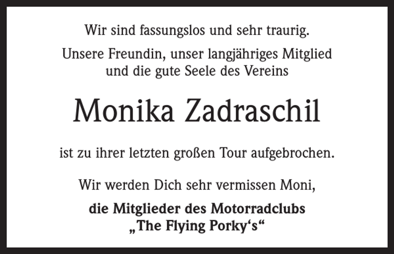 <p>Wir sind fassungslos und sehr traurig.<br />Unsere Freundin, unser langjähriges Mitglied<br />und die gute Seele des Vereins</p><p>Monika Zadraschil<br />ist zu ihrer letzten großen Tour aufgebrochen.<br />Wir werden Dich sehr vermissen Moni,<br />die Mitglieder des Motorradclubs<br />„The Flying Porky‘s“</p>