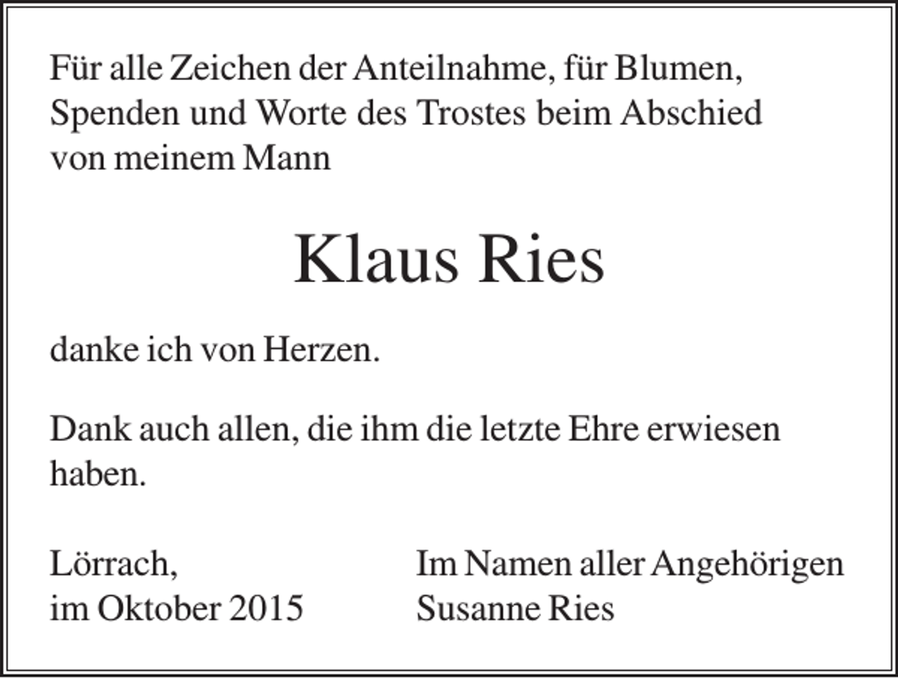 <p>Für alle Zeichen der Anteilnahme, für Blumen,<br />Spenden und Worte des Trostes beim Abschied<br />von meinem Mann</p><p>Klaus Ries<br />danke ich von Herzen.<br />Dank auch allen, die ihm die letzte Ehre erwiesen<br />haben.<br />Lörrach,<br />im Oktober 2015</p><p>Im Namen aller Angehörigen<br />Susanne Ries</p>