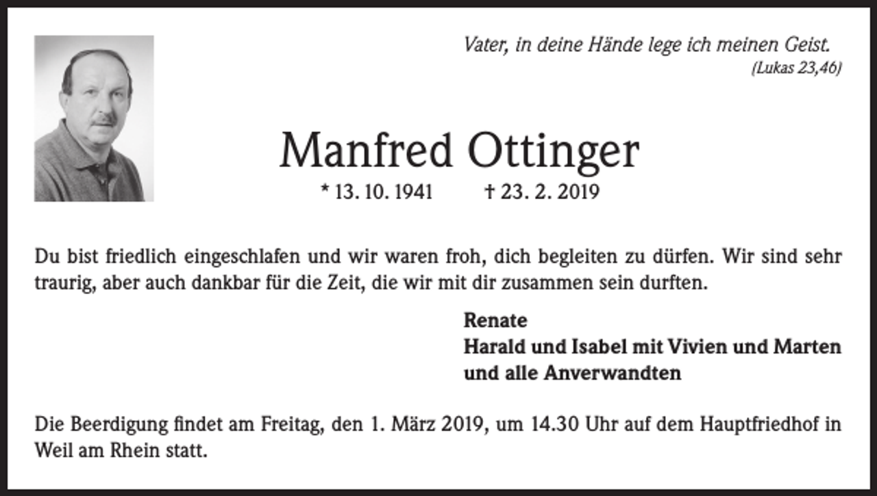 <p>Vater, in deine Hände lege ich meinen Geist.</p><p>(Lukas 23,46)</p><p>Manfred Ottinger<br />* 13. 10. 1941</p><p>† 23. 2. 2019</p><p>Du bist friedlich eingeschlafen und wir waren froh, dich begleiten zu dürfen. Wir sind sehr<br />traurig, aber auch dankbar für die Zeit, die wir mit dir zusammen sein durften.<br />Renate<br />Harald und Isabel mit Vivien und Marten<br />und alle Anverwandten<br />Die Beerdigung findet am Freitag, den 1. März 2019, um 14.30 Uhr auf dem Hauptfriedhof in<br />Weil am Rhein statt.</p>