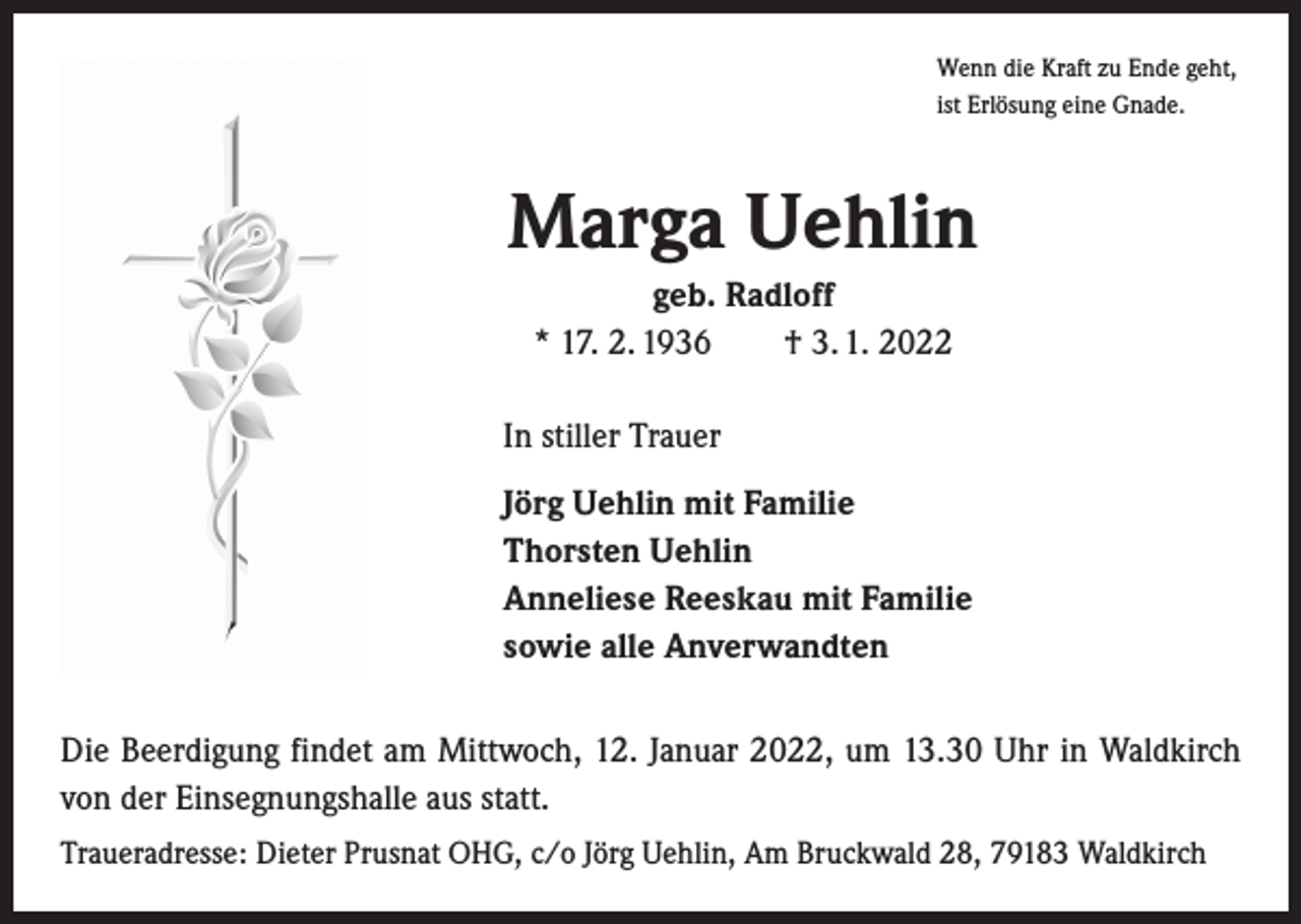 <p>Wenn die Kraft zu Ende geht,<br />ist Erlösung eine Gnade.</p><p>Marga Uehlin<br />geb. Radloff<br />* 17. 2. 1936 † 3. 1. 2022<br />In stiller Trauer<br />Jörg Uehlin mit Familie<br />Thorsten Uehlin<br />Anneliese Reeskau mit Familie<br />sowie alle Anverwandten<br />Die Beerdigung findet am Mittwoch, 12. Januar 2022, um 13.30 Uhr in Waldkirch<br />von der Einsegnungshalle aus statt.<br />Traueradresse: Dieter Prusnat OHG, c/o Jörg Uehlin, Am Bruckwald 28, 79183 Waldkirch</p>