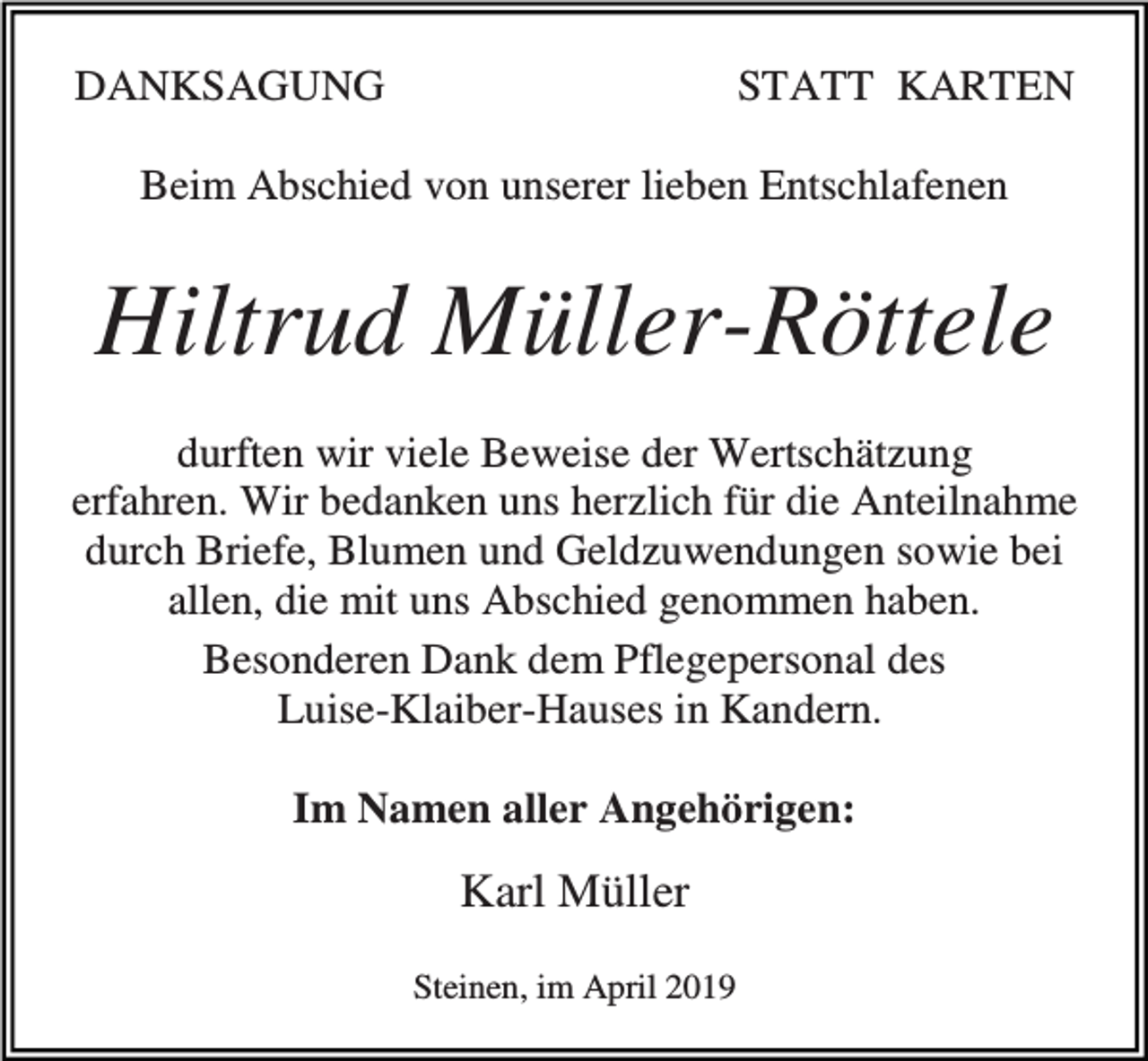 <p>DANKSAGUNG</p><p>STATT KARTEN</p><p>Beim Abschied von unserer lieben Entschlafenen</p><p>Hiltrud Müller-Röttele<br />durften wir viele Beweise der Wertschätzung<br />erfahren. Wir bedanken uns herzlich für die Anteilnahme<br />durch Briefe, Blumen und Geldzuwendungen sowie bei<br />allen, die mit uns Abschied genommen haben.<br />Besonderen Dank dem Pflegepersonal des<br />Luise-Klaiber-Hauses in Kandern.<br />Im Namen aller Angehörigen:</p><p>Karl Müller<br />Steinen, im April 2019</p>