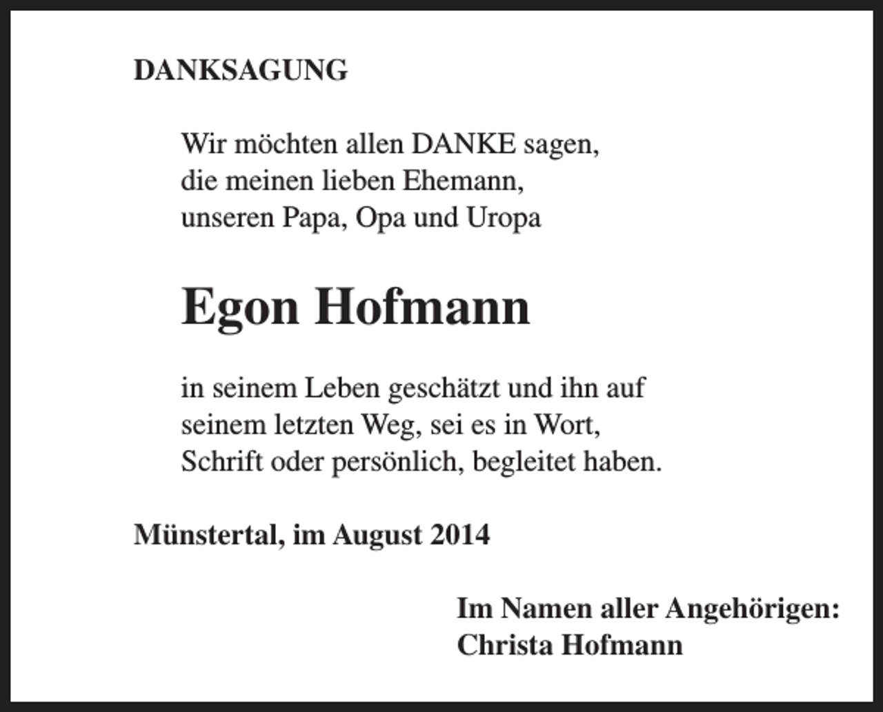 <p>DANKSAGUNG<br />Wir möchten allen DANKE sagen,<br />die meinen lieben Ehemann,<br />unseren Papa, Opa und Uropa</p><p>Egon Hofmann<br />in seinem Leben geschätzt und ihn auf<br />seinem letzten Weg, sei es in Wort,<br />Schrift oder persönlich, begleitet haben.<br />Münstertal, im August 2014<br />Im Namen aller Angehörigen:<br />Christa Hofmann</p>