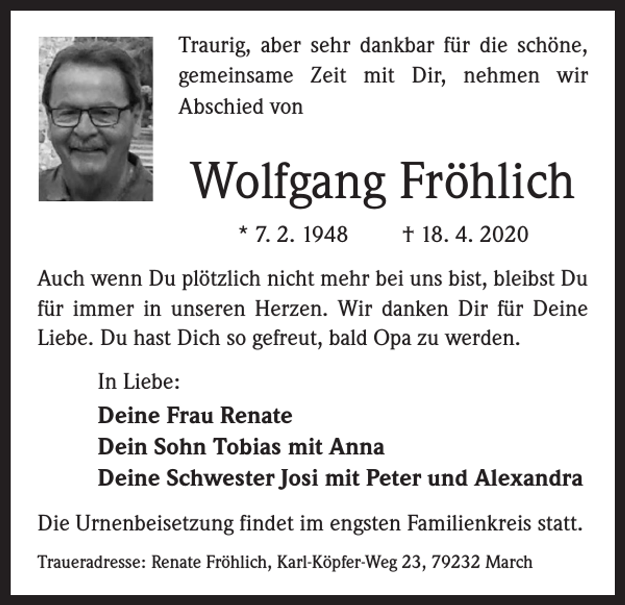<p>Traurig, aber sehr dankbar für die schöne,<br />gemeinsame Zeit mit Dir, nehmen wir<br />Abschied von</p><p>Wolfgang Fröhlich<br />* 7. 2. 1948</p><p>† 18. 4. 2020</p><p>Auch wenn Du plötzlich nicht mehr bei uns bist, bleibst Du<br />für immer in unseren Herzen. Wir danken Dir für Deine<br />Liebe. Du hast Dich so gefreut, bald Opa zu werden.<br />In Liebe:</p><p>Deine Frau Renate<br />Dein Sohn Tobias mit Anna<br />Deine Schwester Josi mit Peter und Alexandra<br />Die Urnenbeisetzung findet im engsten Familienkreis statt.<br />Traueradresse: Renate Fröhlich, Karl-Köpfer-Weg 23, 79232 March</p>