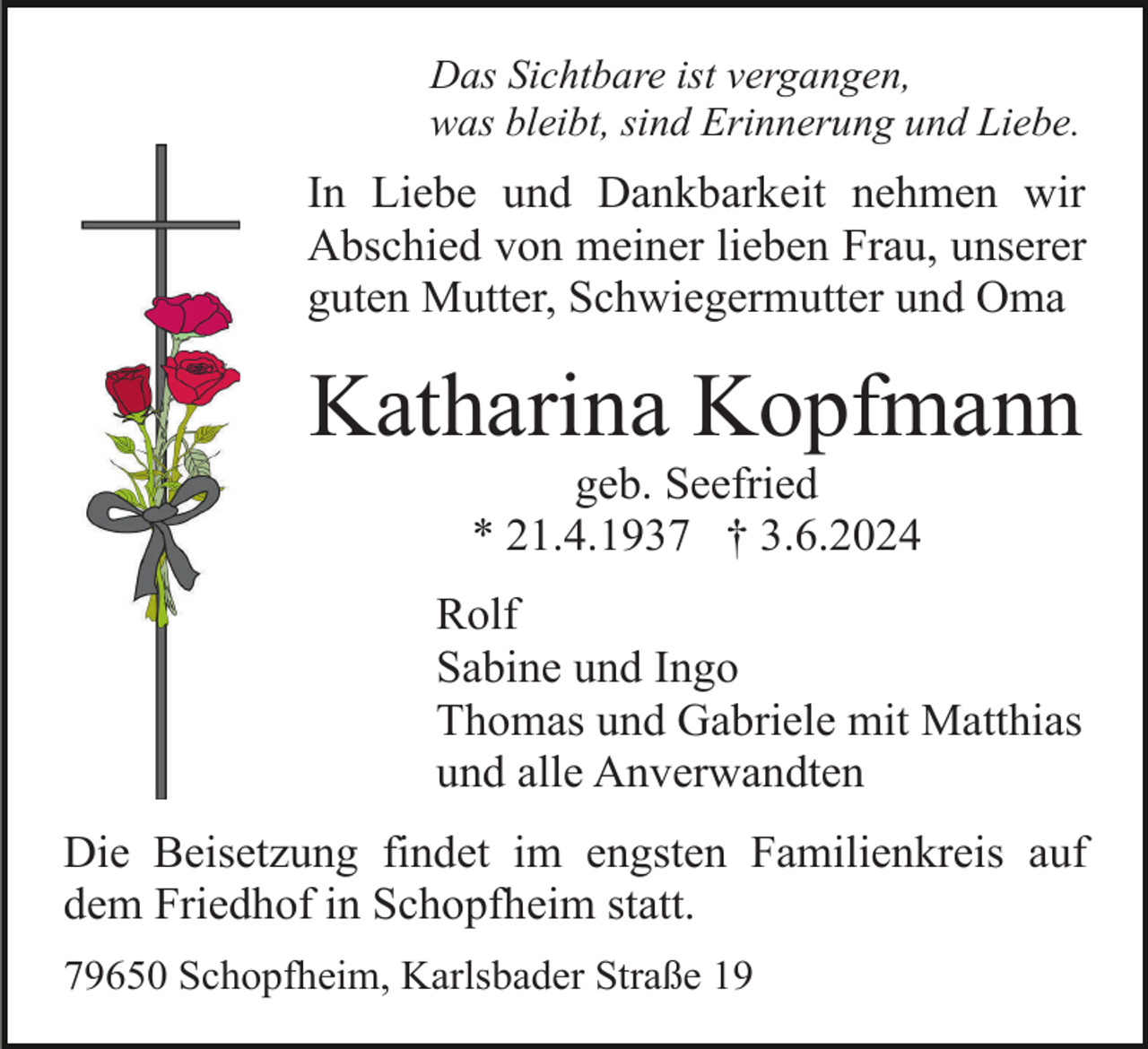 <p>Das Sichtbare ist vergangen,<br />was bleibt, sind Erinnerung und Liebe.</p><p>In Liebe und Dankbarkeit nehmen wir<br />Abschied von meiner lieben Frau, unserer<br />guten Mutter, Schwiegermutter und Oma</p><p>Katharina Kopfmann<br />geb. Seefried<br />* 21.4.1937 † 3.6.2024<br />Rolf<br />Sabine und Ingo<br />Thomas und Gabriele mit Matthias<br />und alle Anverwandten<br />Die Beisetzung findet im engsten Familienkreis auf<br />dem Friedhof in Schopfheim statt.<br />79650 Schopfheim, Karlsbader Straße 19</p>