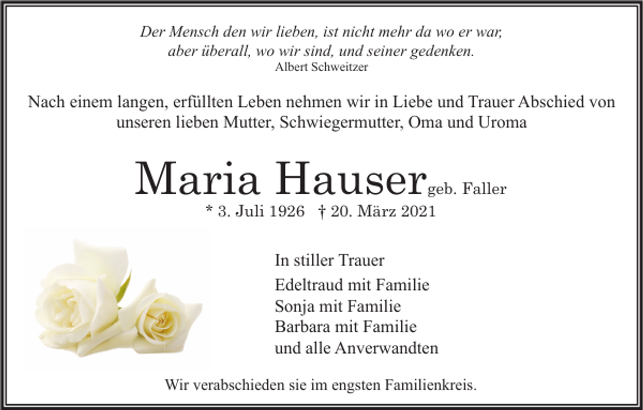 <p>Der Mensch den wir lieben, ist nicht mehr da wo er war,<br />aber überall, wo wir sind, und seiner gedenken.<br />Albert Schweitzer</p><p>Nach einem langen, erfüllten Leben nehmen wir in Liebe und Trauer Abschied von<br />unseren lieben Mutter, Schwiegermutter, Oma und Uroma</p><p>Maria Hauser</p><p>geb. Faller<br />* 3. Juli 1926 † 20. März 2021</p><p>In stiller Trauer<br />Edeltraud mit Familie<br />Sonja mit Familie<br />Barbara mit Familie<br />und alle Anverwandten<br />Wir verabschieden sie im engsten Familienkreis.</p>