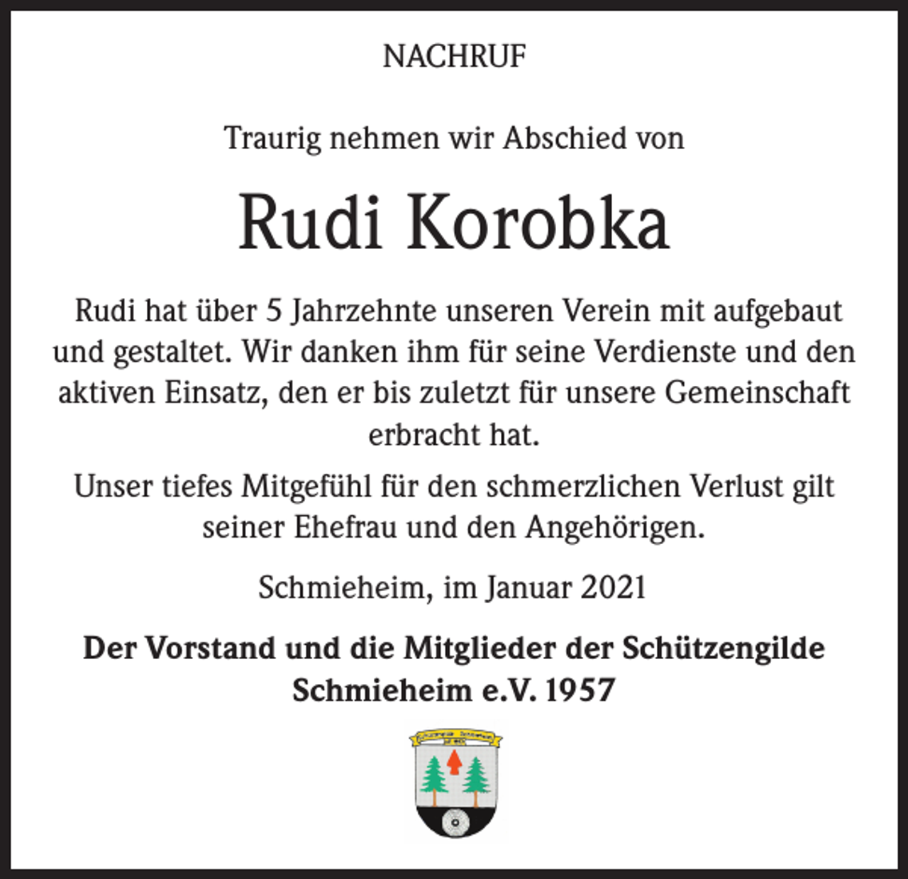<p>NACHRUF<br />Traurig nehmen wir Abschied von</p><p>Rudi Korobka<br />Rudi hat über 5 Jahrzehnte unseren Verein mit aufgebaut<br />und gestaltet. Wir danken ihm für seine Verdienste und den<br />aktiven Einsatz, den er bis zuletzt für unsere Gemeinschaft<br />erbracht hat.<br />Unser tiefes Mitgefühl für den schmerzlichen Verlust gilt<br />seiner Ehefrau und den Angehörigen.<br />Schmieheim, im Januar 2021<br />Der Vorstand und die Mitglieder der Schützengilde<br />Schmieheim e.V. 1957</p>