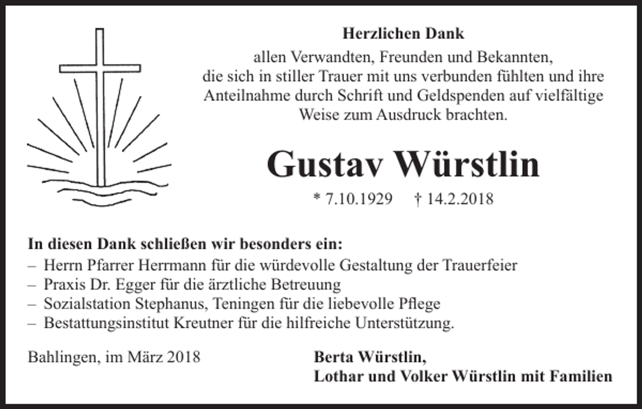 <p>Herzlichen Dank<br />allen Verwandten, Freunden und Bekannten,<br />die sich in stiller Trauer mit uns verbunden fühlten und ihre<br />Anteilnahme durch Schrift und Geldspenden auf vielfältige<br />Weise zum Ausdruck brachten.</p><p>Gustav Würstlin<br />* 7.10.1929</p><p>† 14.2.2018</p><p>In diesen Dank schließen wir besonders ein:<br />– Herrn Pfarrer Herrmann für die würdevolle Gestaltung der Trauerfeier<br />– Praxis Dr. Egger für die ärztliche Betreuung<br />– Sozialstation Stephanus, Teningen für die liebevolle Pflege<br />– Bestattungsinstitut Kreutner für die hilfreiche Unterstützung.<br />Bahlingen, im März 2018</p><p>Berta Würstlin,<br />Lothar und Volker Würstlin mit Familien</p>