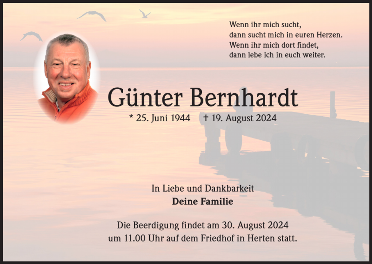 <p>Wenn ihr mich sucht,<br />dann sucht mich in euren Herzen.<br />Wenn ihr mich dort findet,<br />dann lebe ich in euch weiter.</p><p>Günter Bernhardt<br />* 25. Juni 1944</p><p>† 19. August 2024</p><p>In Liebe und Dankbarkeit<br />Deine Familie<br />Die Beerdigung findet am 30. August 2024<br />um 11.00 Uhr auf dem Friedhof in Herten statt.</p>