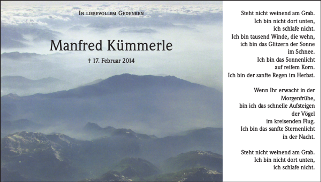 <p>In</p><p>liebevollem</p><p>G edenken</p><p>Manfred Kümmerle<br />† 17. Februar 2014</p><p>Steht nicht weinend am Grab.<br />Ich bin nicht dort unten,<br />ich schlafe nicht.<br />Ich bin tausend Winde, die wehn,<br />ich bin das Glitzern der Sonne<br />im Schnee.<br />Ich bin das Sonnenlicht<br />auf reifem Korn.<br />Ich bin der sanfte Regen im Herbst.<br />Wenn Ihr erwacht in der<br />Morgenfrühe,<br />bin ich das schnelle Aufsteigen<br />der Vögel<br />im kreisenden Flug.<br />Ich bin das sanfte Sternenlicht<br />in der Nacht.<br />Steht nicht weinend am Grab.<br />Ich bin nicht dort unten,<br />ich schlafe nicht.</p>