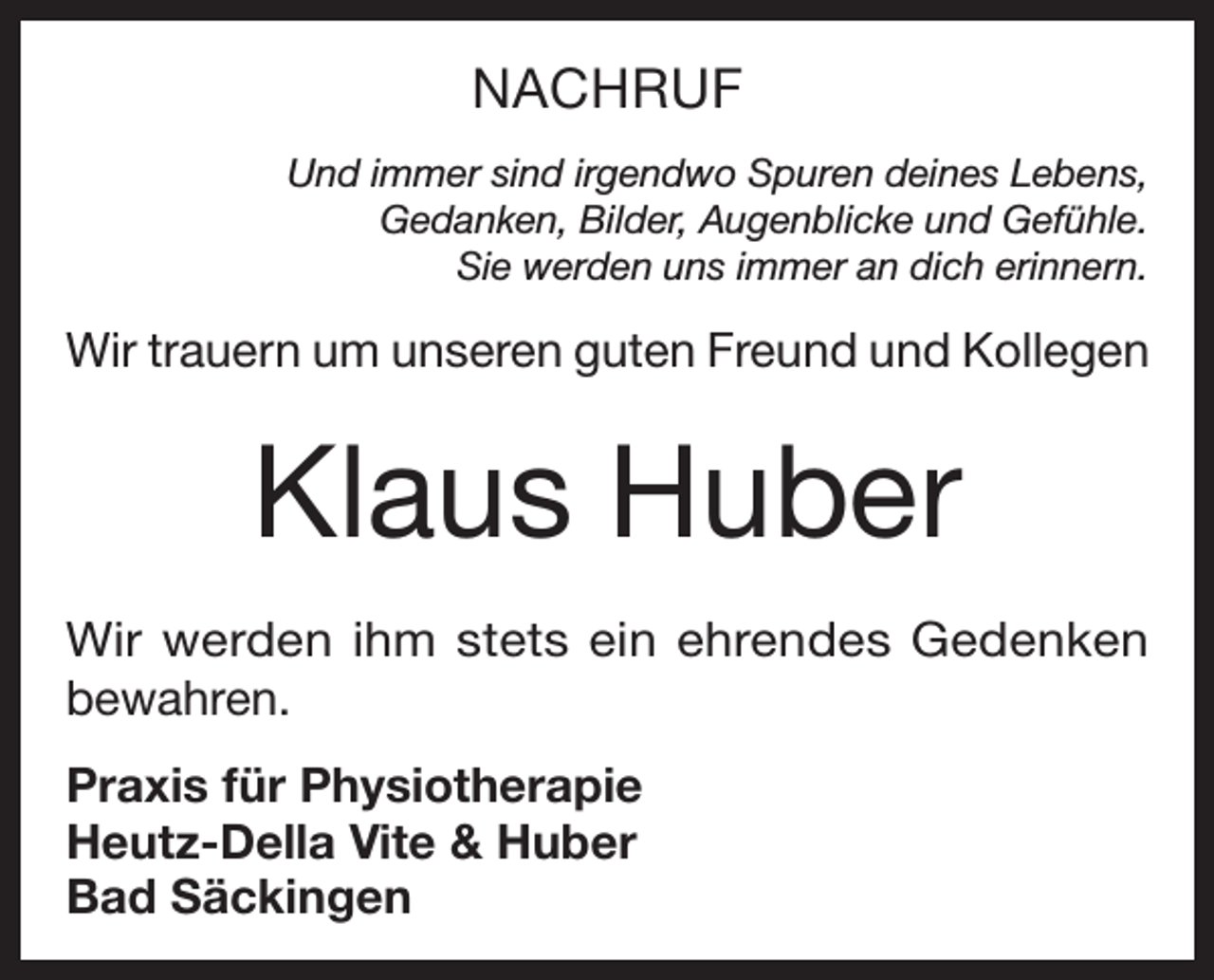 <p>NACHRUF<br />Und immer sind irgendwo Spuren deines Lebens,<br />Gedanken, Bilder, Augenblicke und Gefühle.<br />Sie werden uns immer an dich erinnern.</p><p>Wir trauern um unseren guten Freund und Kollegen</p><p>Klaus Huber<br />Wir werden ihm stets ein ehrendes Gedenken<br />bewahren.<br />Praxis für Physiotherapie<br />Heutz-Della Vite &amp; Huber<br />Bad Säckingen</p>