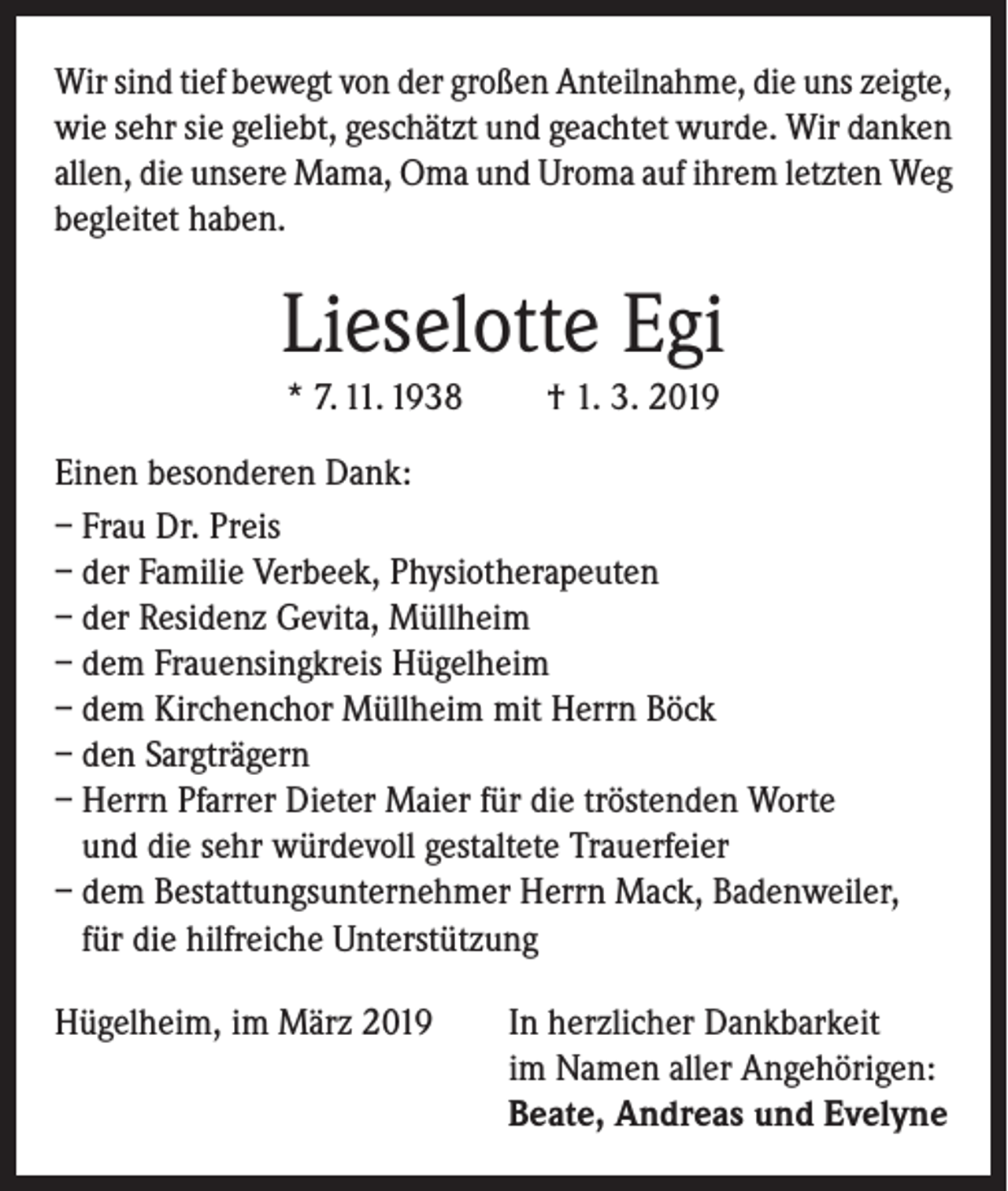 <p>Wir sind tief bewegt von der großen Anteilnahme, die uns zeigte,<br />wie sehr sie geliebt, geschätzt und geachtet wurde. Wir danken<br />allen, die unsere Mama, Oma und Uroma auf ihrem letzten Weg<br />begleitet haben.</p><p>Lieselotte Egi<br />* 7. 11. 1938</p><p>† 1. 3. 2019</p><p>Einen besonderen Dank:<br />– Frau Dr. Preis<br />– der Familie Verbeek, Physiotherapeuten<br />– der Residenz Gevita, Müllheim<br />– dem Frauensingkreis Hügelheim<br />– dem Kirchenchor Müllheim mit Herrn Böck<br />– den Sargträgern<br />– Herrn Pfarrer Dieter Maier für die tröstenden Worte<br />und die sehr würdevoll gestaltete Trauerfeier<br />– dem Bestattungsunternehmer Herrn Mack, Badenweiler,<br />für die hilfreiche Unterstützung<br />Hügelheim, im März 2019 In herzlicher Dankbarkeit<br />im Namen aller Angehörigen:<br />Beate, Andreas und Evelyne</p>