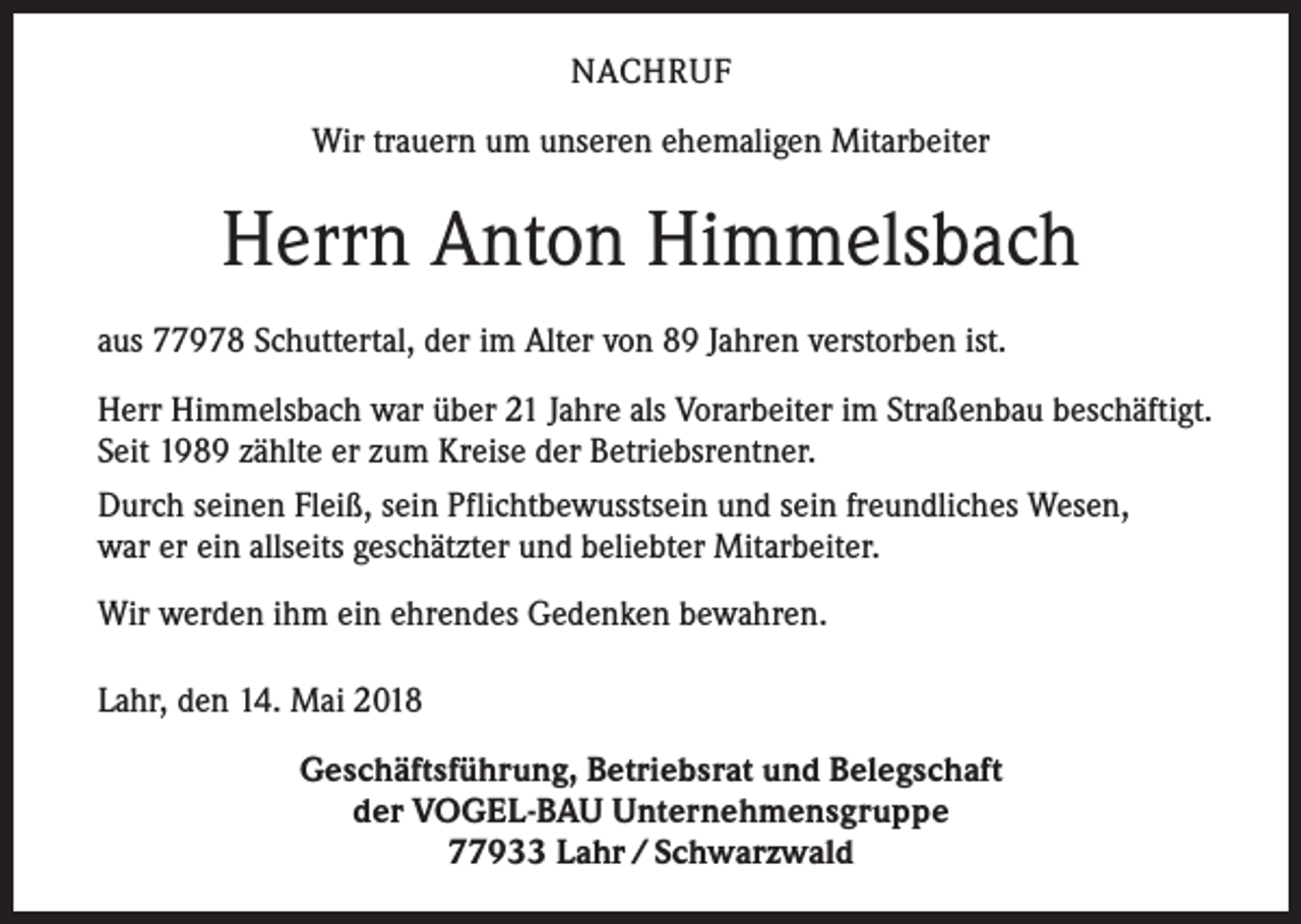 <p>NACHRUF<br />Wir trauern um unseren ehemaligen Mitarbeiter</p><p>Herrn Anton Himmelsbach<br />aus 77978 Schuttertal, der im Alter von 89 Jahren verstorben ist.<br />Herr Himmelsbach war über 21 Jahre als Vorarbeiter im Straßenbau beschäftigt.<br />Seit 1989 zählte er zum Kreise der Betriebsrentner.<br />Durch seinen Fleiß, sein Pflichtbewusstsein und sein freundliches Wesen,<br />war er ein allseits geschätzter und beliebter Mitarbeiter.<br />Wir werden ihm ein ehrendes Gedenken bewahren.<br />Lahr, den 14. Mai 2018<br />Geschäftsführung, Betriebsrat und Belegschaft<br />der VOGEL-BAU Unternehmensgruppe<br />77933 Lahr / Schwarzwald</p>