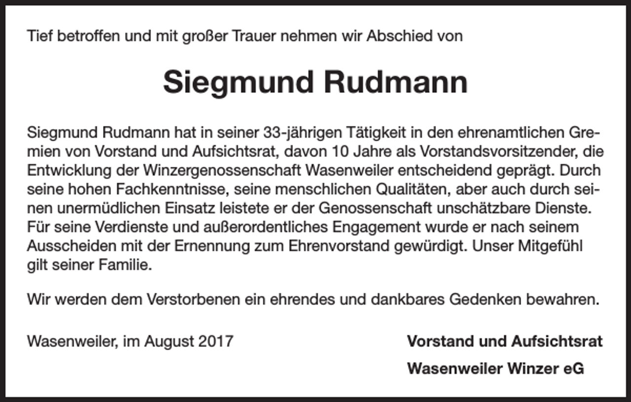 <p>Tief betroffen und mit großer Trauer nehmen wir Abschied von</p><p>Siegmund Rudmann<br />Siegmund Rudmann hat in seiner 33-jährigen Tätigkeit in den ehrenamtlichen Gremien von Vorstand und Aufsichtsrat, davon 10 Jahre als Vorstands­vorsitzender, die<br />Entwicklung der Winzergenossenschaft Wasenweiler entscheidend geprägt. Durch<br />seine hohen Fachkenntnisse, seine menschlichen Qualitäten, aber auch durch seinen unermüdlichen Einsatz leistete er der G<br />­ enossenschaft unschätzbare Dienste.<br />Für seine Verdienste und außer­ordentliches Engagement wurde er nach seinem<br />Ausscheiden mit der Ernennung zum Ehrenvorstand gewürdigt. Unser Mitgefühl<br />gilt seiner Familie.<br />Wir werden dem Verstorbenen ein ehrendes und dankbares Gedenken bewahren.<br />Wasenweiler, im August 2017</p><p>Vorstand und Aufsichtsrat</p><p>Wasenweiler Winzer eG</p>