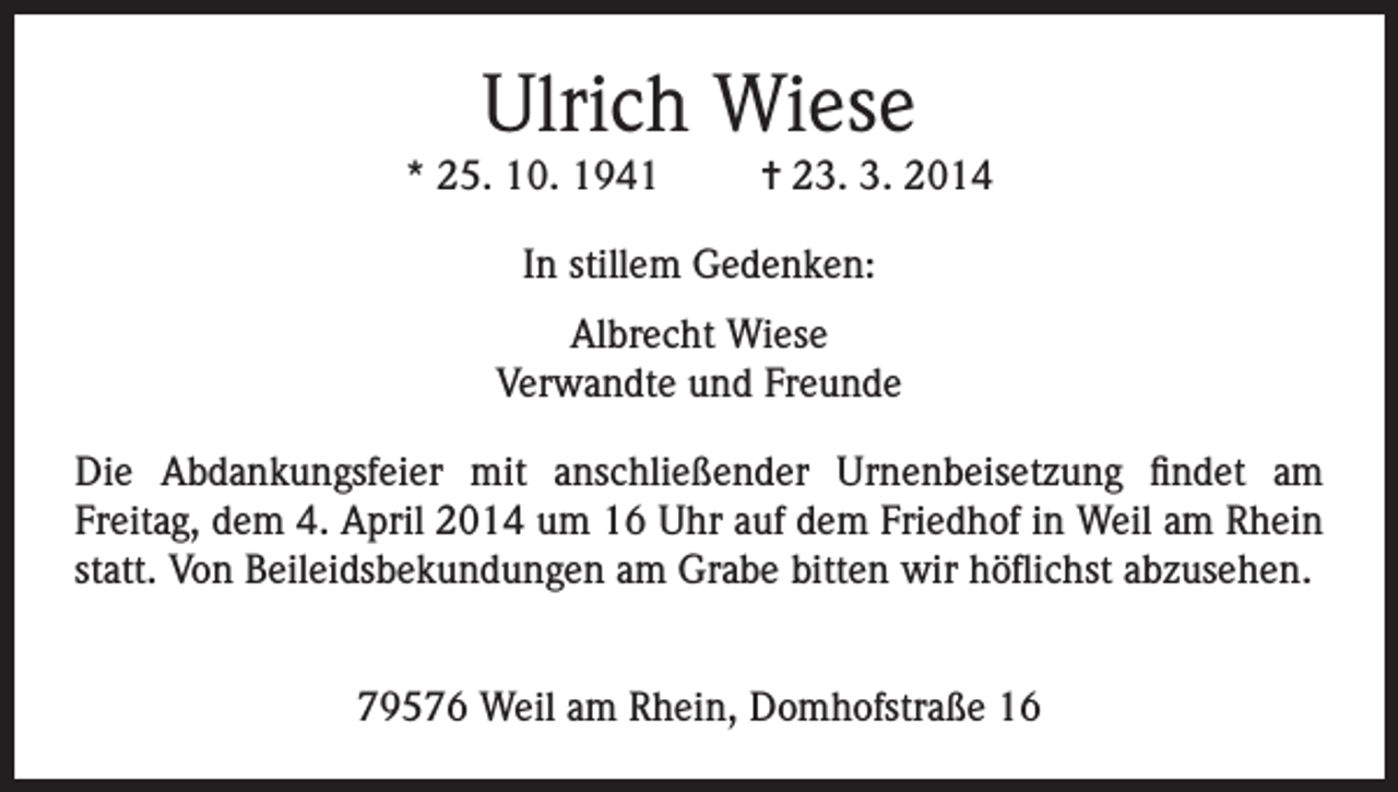 <p>Ulrich Wiese<br />* 25. 10. 1941</p><p>= 23. 3. 2014</p><p>In stillem Gedenken:<br />Albrecht Wiese<br />Verwandte und Freunde<br />Die Abdankungsfeier mit anschließender Urnenbeisetzung findet am<br />Freitag, dem 4. April 2014 um 16 Uhr auf dem Friedhof in Weil am Rhein<br />statt. Von Beileidsbekundungen am Grabe bitten wir höflichst abzusehen.<br />79576 Weil am Rhein, Domhofstraße 16</p>
