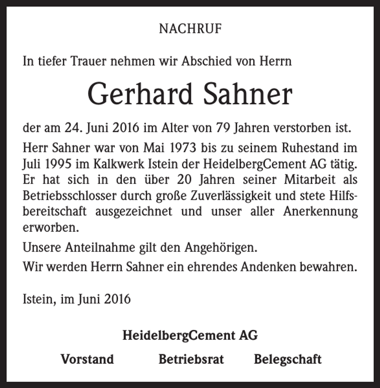 <p>Nachruf<br />In tiefer Trauer nehmen wir Abschied von Herrn</p><p>Gerhard Sahner<br />der am 24. Juni 2016 im Alter von 79 Jahren verstorben ist.<br />Herr Sahner war von Mai 1973 bis zu seinem Ruhestand im<br />Juli 1995 im Kalkwerk Istein der HeidelbergCement AG tätig.<br />Er hat sich in den über 20 Jahren seiner Mitarbeit als<br />Betriebsschlosser durch große Zuverlässigkeit und stete Hilfsbereitschaft ausgezeichnet und unser aller Anerkennung<br />erworben.<br />Unsere Anteilnahme gilt den Angehörigen.<br />Wir werden Herrn Sahner ein ehrendes Andenken bewahren.<br />Istein, im Juni 2016<br />HeidelbergCement AG</p><p>Vorstand</p><p>Betriebsrat</p><p>Belegschaft</p>