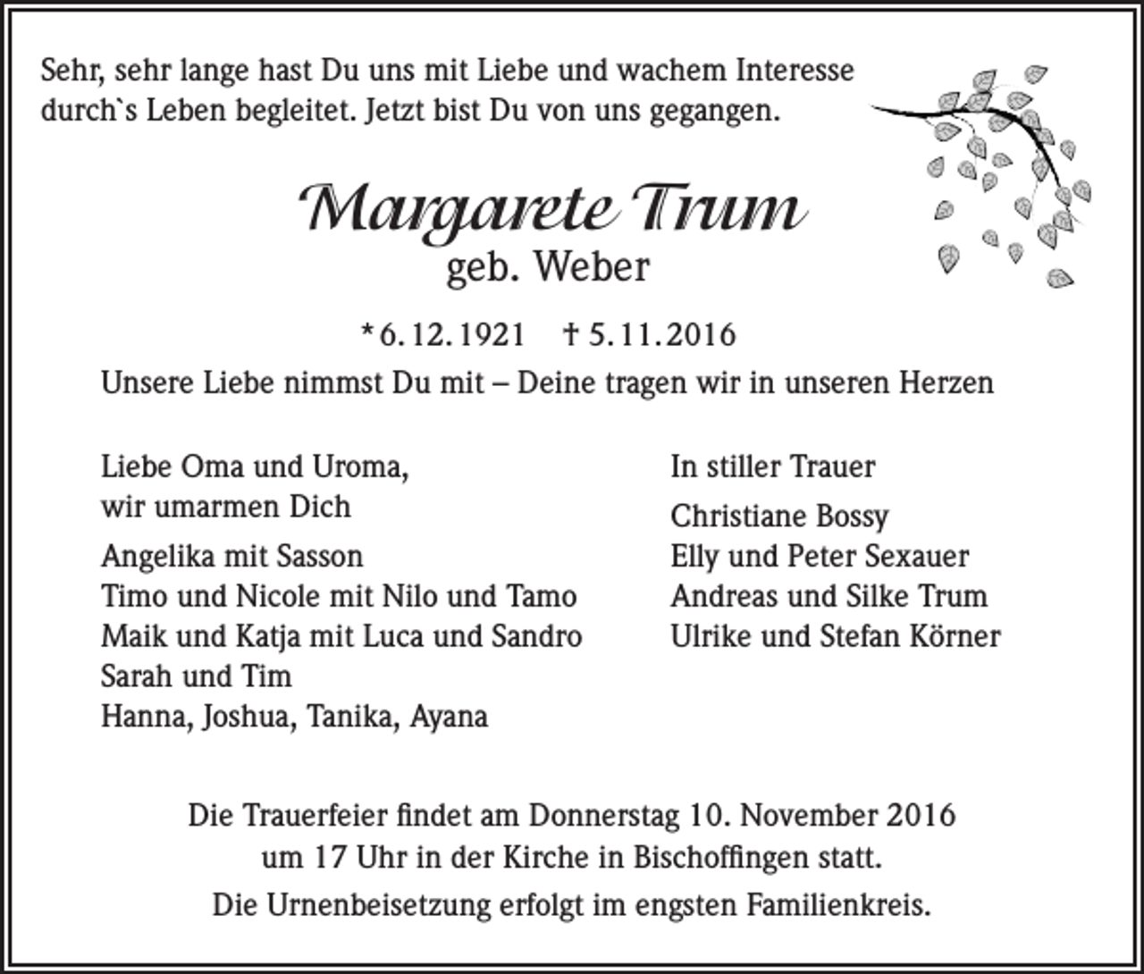 <p>Sehr, sehr lange hast Du uns mit Liebe und wachem Interesse<br />durch`s Leben begleitet. Jetzt bist Du von uns gegangen.</p><p>Margarete Trum<br />geb. Weber</p><p>* 6. 12. 1921</p><p>† 5. 11. 2016</p><p>Unsere Liebe nimmst Du mit – Deine tragen wir in unseren Herzen<br />Liebe Oma und Uroma,<br />wir umarmen Dich<br />Angelika mit Sasson<br />Timo und Nicole mit Nilo und Tamo<br />Maik und Katja mit Luca und Sandro<br />Sarah und Tim<br />Hanna, Joshua, Tanika, Ayana</p><p>In stiller Trauer<br />Christiane Bossy<br />Elly und Peter Sexauer<br />Andreas und Silke Trum<br />Ulrike und Stefan Körner</p><p>Die Trauerfeier findet am Donnerstag 10. November 2016<br />um 17 Uhr in der Kirche in Bischoffingen statt.<br />Die Urnenbeisetzung erfolgt im engsten Familienkreis.</p>