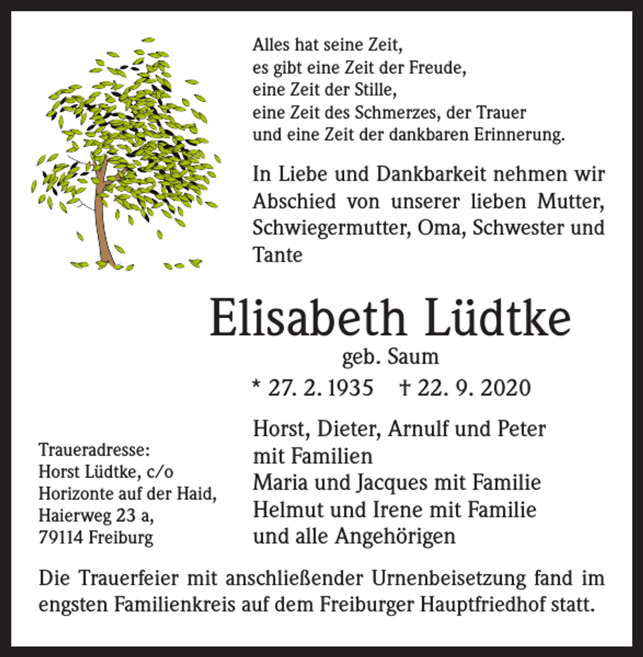 <p>Alles hat seine Zeit,<br />es gibt eine Zeit der Freude,<br />eine Zeit der Stille,<br />eine Zeit des Schmerzes, der Trauer<br />und eine Zeit der dankbaren Erinnerung.</p><p>In Liebe und Dankbarkeit nehmen wir<br />Abschied von unserer lieben Mutter,<br />Schwieger­mutter, Oma, Schwester und<br />Tante</p><p>Elisabeth Lüdtke<br />geb. Saum<br />* 27. 2. 1935 † 22. 9. 2020</p><p>Traueradresse:<br />Horst Lüdtke, c/o<br />Horizonte auf der Haid,<br />Haierweg 23 a,<br />79114 Freiburg</p><p>Horst, Dieter, Arnulf und Peter<br />mit Familien<br />Maria und Jacques mit Familie<br />Helmut und Irene mit Familie<br />und alle Angehörigen</p><p>Die Trauerfeier mit anschließender Urnenbeisetzung fand im<br />engsten Familienkreis auf dem Freiburger Hauptfriedhof statt.</p>