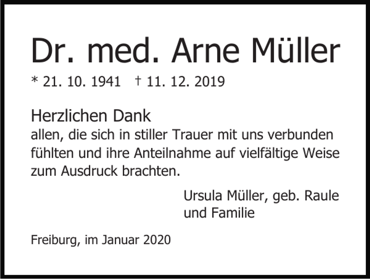 <p>Dr. med. Arne Müller<br />* 21. 10. 1941 † 11. 12. 2019</p><p>Herzlichen Dank<br />allen, die sich in stiller Trauer mit uns verbunden<br />fühlten und ihre Anteilnahme auf vielfältige Weise<br />zum Ausdruck brachten.<br />Ursula Müller, geb. Raule<br />und Familie<br />Freiburg, im Januar 2020</p>