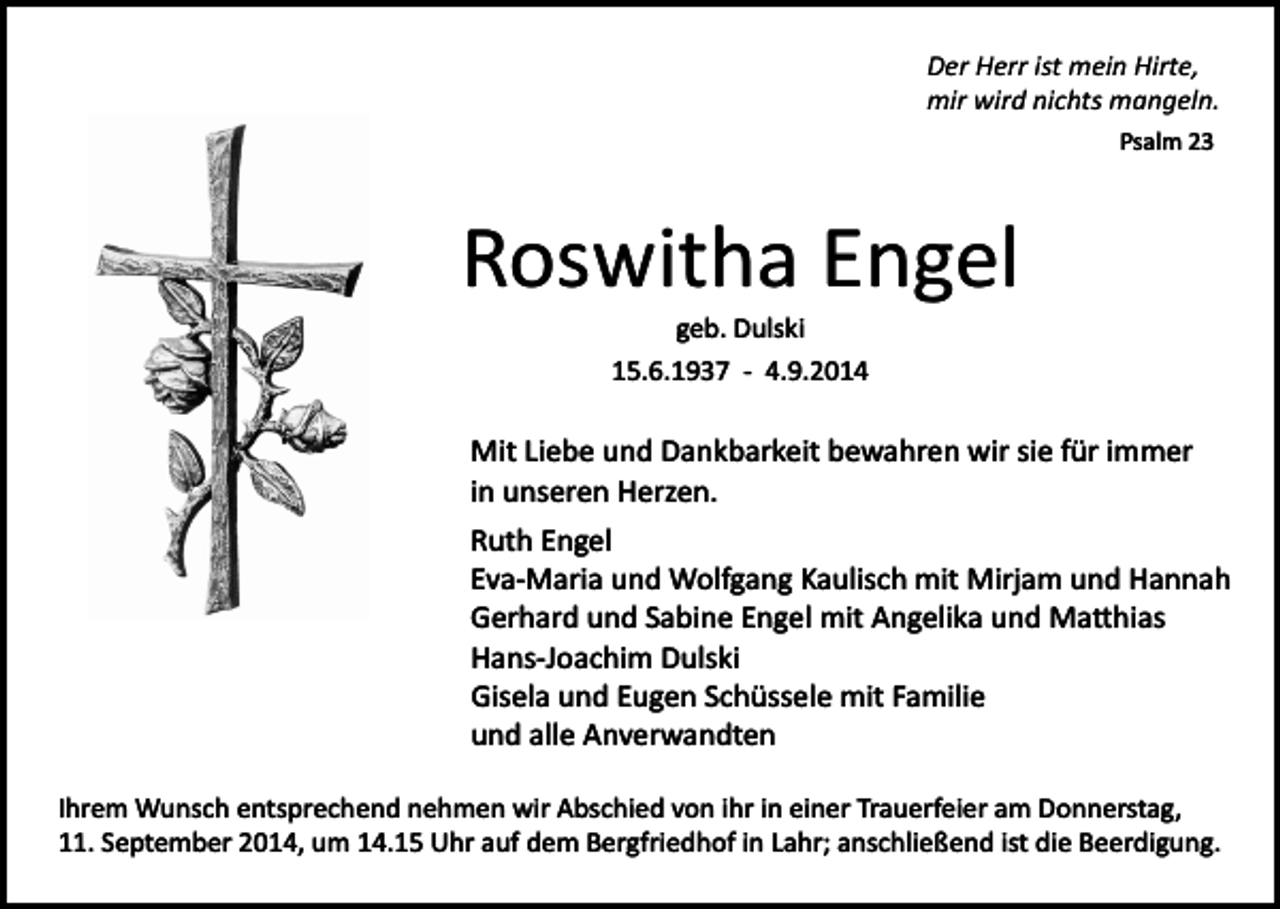 <p>Der Herr ist mein Hirte,<br />mir wird nichts mangeln.<br />Psalm 23</p><p>Roswitha Engel<br />geb. Dulski<br />15.6.1937 ­ 4.9.2014</p><p>Mit Liebe und Dankbarkeit bewahren wir sie für immer<br />in unseren Herzen.<br />Ruth Engel<br />Eva­Maria und Wolfgang Kaulisch mit Mirjam und Hannah<br />Gerhard und Sabine Engel mit Angelika und Ma�hias<br />Hans­Joachim Dulski<br />Gisela und Eugen Schüssele mit Familie<br />und alle Anverwandten<br />Ihrem Wunsch entsprechend nehmen wir Abschied von ihr in einer Trauerfeier am Donnerstag,<br />11. September 2014, um 14.15 Uhr auf dem Bergfriedhof in Lahr; anschließend ist die Beerdigung.</p>