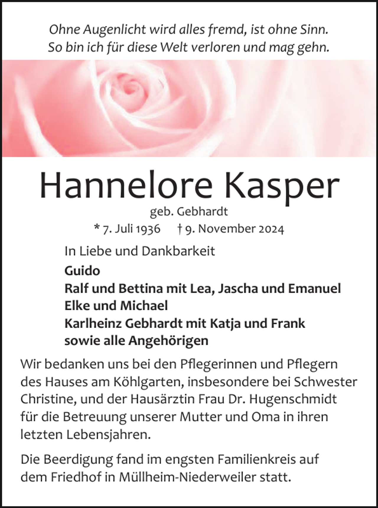 <p>Ohne Augenlicht wird alles fremd, ist ohne Sinn.<br />So bin ich für diese Welt verloren und mag gehn.</p><p>Hannelore Kasper<br />geb. Gebhardt<br />* 7. Juli 1936 † 9. November 2024</p><p>In Liebe und Dankbarkeit<br />Guido<br />Ralf und Bettina mit Lea, Jascha und Emanuel<br />Elke und Michael<br />Karlheinz Gebhardt mit Katja und Frank<br />sowie alle Angehörigen<br />Wir bedanken uns bei den Pﬂegerinnen und Pﬂegern<br />des Hauses am Köhlgarten, insbesondere bei Schwester<br />Christine, und der Hausärztin Frau Dr. Hugenschmidt<br />für die Betreuung unserer Mutter und Oma in ihren<br />letzten Lebensjahren.<br />Die Beerdigung fand im engsten Familienkreis auf<br />dem Friedhof in Müllheim­Niederweiler statt.</p>
