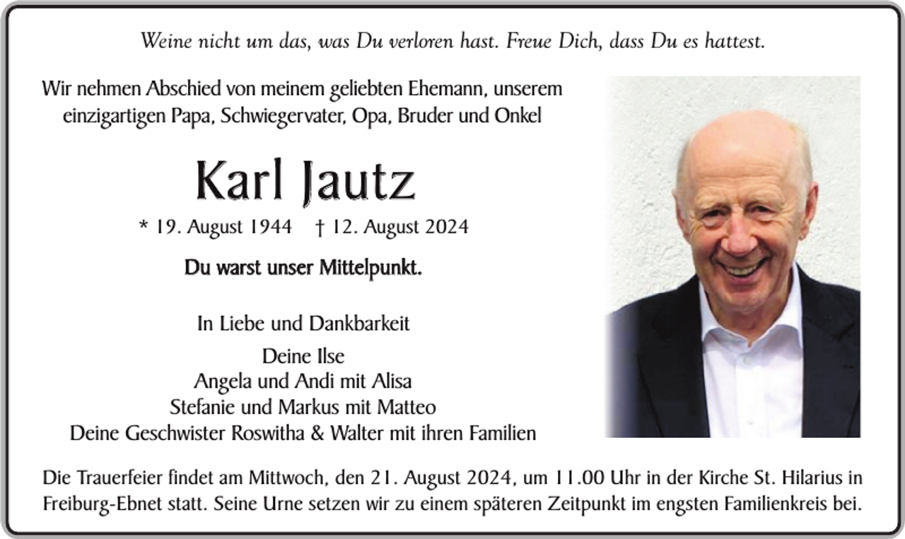 <p>Weine nicht um das, was Du verloren hast. Freue Dich, dass Du es hattest.<br />Wir nehmen Abschied von meinem geliebten Ehemann, unserem<br />einzigartigen Papa, Schwiegervater, Opa, Bruder und Onkel</p><p>Karl Jautz</p><p>* 19. August 1944</p><p>† 12. August 2024</p><p>Du warst unser Mittelpunkt.<br />In Liebe und Dankbarkeit<br />Deine Ilse<br />Angela und Andi mit Alisa<br />Stefanie und Markus mit Matteo<br />Deine Geschwister Roswitha &amp; Walter mit ihren Familien<br />Die Trauerfeier findet am Mittwoch, den 21. August 2024, um 11.00 Uhr in der Kirche St. Hilarius in<br />Freiburg-Ebnet statt. Seine Urne setzen wir zu einem späteren Zeitpunkt im engsten Familienkreis bei.</p>