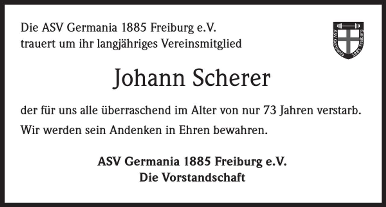 <p>Die ASV Germania 1885 Freiburg e.V.<br />trauert um ihr langjähriges Vereinsmitglied</p><p>Johann Scherer<br />der für uns alle überraschend im Alter von nur 73 Jahren verstarb.<br />Wir werden sein Andenken in Ehren bewahren.<br />ASV Germania 1885 Freiburg e.V.<br />Die Vorstandschaft</p>
