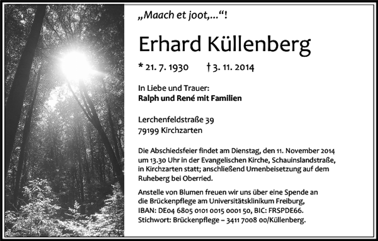 <p>„Maach et joot,...“!</p><p>Erhard Küllenberg<br />* 21. 7. 1930</p><p>† 3. 11. 2014</p><p>In Liebe und Trauer:<br />Ralph und René mit Familien<br />Lerchenfeldstraße 39<br />79199 Kirchzarten<br />Die Abschiedsfeier findet am Dienstag, den 11. November 2014<br />um 13.30 Uhr in der Evangelischen Kirche, Schauinslandstraße,<br />in Kirchzarten statt; anschließend Urnenbeisetzung auf dem<br />Ruheberg bei Oberried.<br />Anstelle von Blumen freuen wir uns über eine Spende an<br />die Brückenpflege am Universitätsklinikum Freiburg,<br />IBAN: DE04 6805 0101 0015 0001 50, BIC: FRSPDE66.<br />Stichwort: Brückenpflege – 3411 7008 00/Küllenberg.</p>