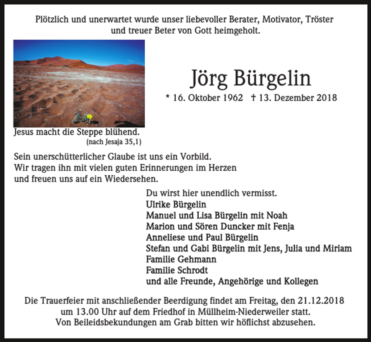 <p>Plötzlich und unerwartet wurde unser liebevoller Berater, Motivator, Tröster<br />und treuer Beter von Gott heimgeholt.</p><p>Jörg Bürgelin<br />* 16. Oktober 1962 † 13. Dezember 2018</p><p>Jesus macht die Steppe blühend.<br />(nach Jesaja 35,1)</p><p>Sein unerschütterlicher Glaube ist uns ein Vorbild.<br />Wir tragen ihn mit vielen guten Erinnerungen im Herzen<br />und freuen uns auf ein Wiedersehen.<br />Du wirst hier unendlich vermisst.</p><p>Die Trauerfeier mit anschließender Beerdigung findet am Freitag, den 21.12.2018<br />um 13.00 Uhr auf dem Friedhof in Müllheim-Niederweiler statt.<br />Von Beileidsbekundungen am Grab bitten wir höflichst abzusehen.</p>
