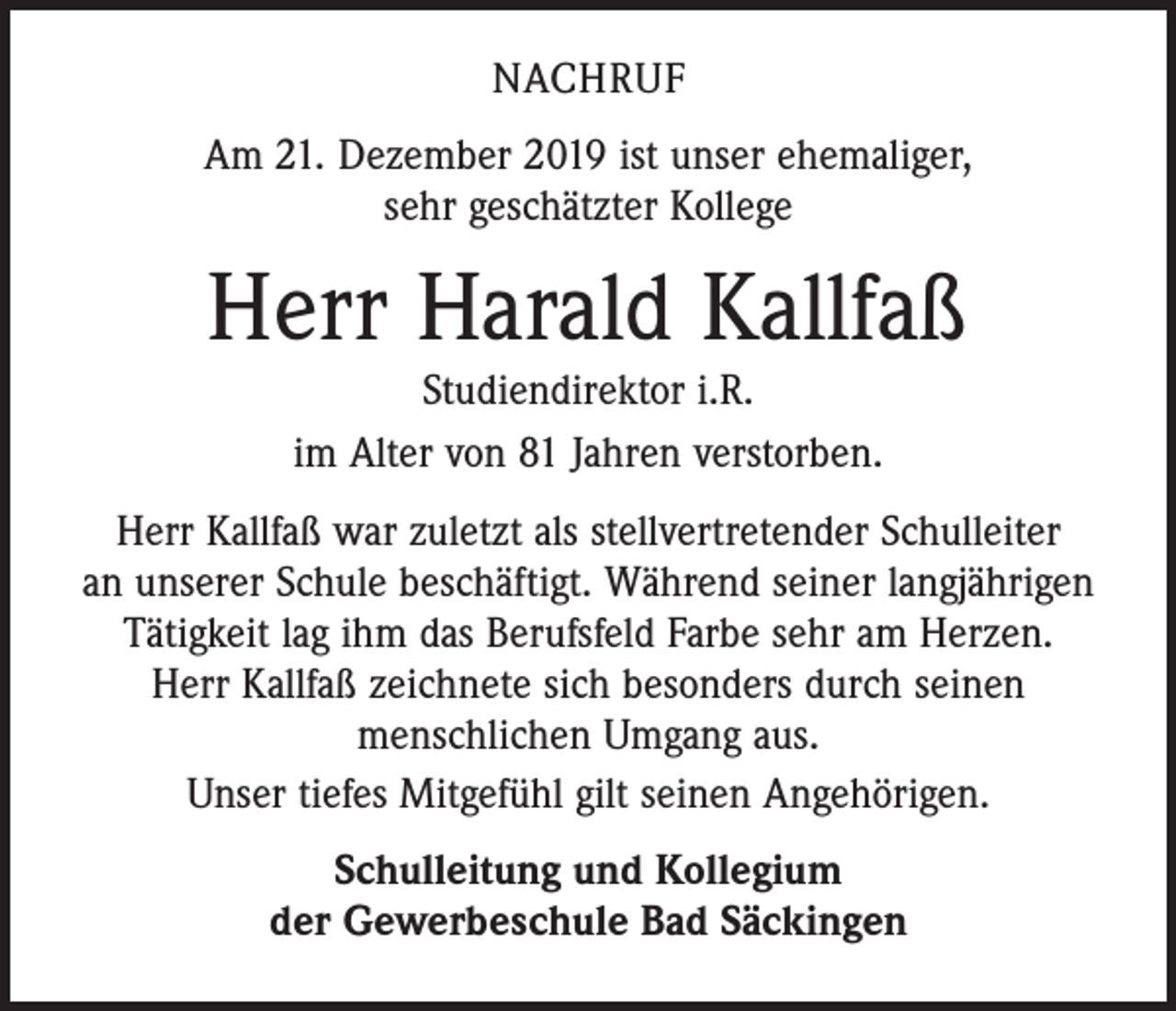 <p>NACHRUF<br />Am 21. Dezember 2019 ist unser ehemaliger,<br />sehr geschätzter Kollege</p><p>Herr Harald Kallfaß<br />Studiendirektor i.R.<br />im Alter von 81 Jahren verstorben.</p><p>Herr Kallfaß war zuletzt als stellvertretender Schulleiter<br />an unserer Schule beschäftigt. Während seiner langjährigen<br />Tätigkeit lag ihm das Berufsfeld Farbe sehr am Herzen.<br />Herr Kallfaß zeichnete sich besonders durch seinen<br />­menschlichen Umgang aus.<br />Unser tiefes Mitgefühl gilt seinen Angehörigen.<br />Schulleitung und Kollegium<br />der Gewerbeschule Bad Säckingen</p>