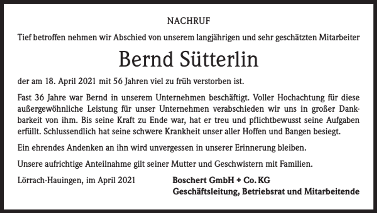 <p>NACHRUF<br />Tief betroffen nehmen wir Abschied von unserem langjährigen und sehr geschätzten Mitarbeiter</p><p>Bernd Sütterlin<br />der am 18. April 2021 mit 56 Jahren viel zu früh verstorben ist.<br />Fast 36 Jahre war Bernd in unserem Unternehmen beschäftigt. Voller Hochachtung für diese<br />außergewöhnliche Leistung für unser Unternehmen verabschieden wir uns in großer Dank­<br />barkeit von ihm. Bis seine Kraft zu Ende war, hat er treu und pflichtbewusst seine Aufgaben<br />­erfüllt. Schlussendlich hat seine schwere Krankheit unser aller Hoffen und Bangen besiegt.<br />Ein ehrendes Andenken an ihn wird unvergessen in unserer Erinnerung bleiben.<br />Unsere aufrichtige Anteilnahme gilt seiner Mutter und Geschwistern mit Familien.<br />Lörrach-Hauingen, im April 2021 Boschert GmbH + Co. KG<br />Geschäftsleitung, Betriebsrat und Mitarbeitende</p>