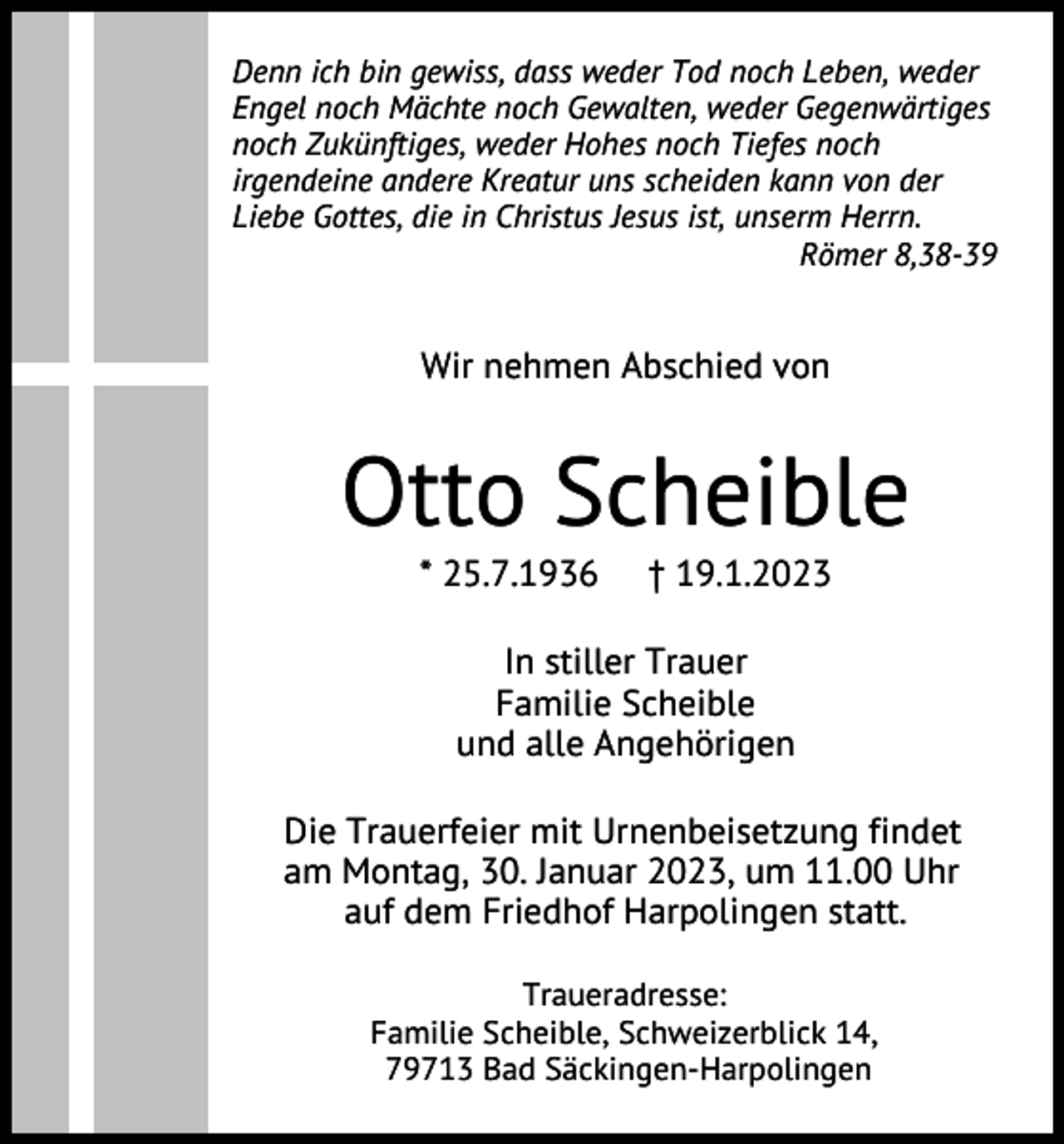 <p>Denn ich bin gewiss, dass weder Tod noch Leben, weder<br />Engel noch Mächte noch Gewalten, weder Gegenwärtiges<br />noch Zukünftiges, weder Hohes noch Tiefes noch<br />irgendeine andere Kreatur uns scheiden kann von der<br />Liebe Gottes, die in Christus Jesus ist, unserm Herrn.<br />Römer 8,38-39</p><p>Wir nehmen Abschied von</p><p>Otto Scheible<br />* 25.7.1936</p><p>† 19.1.2023</p><p>In stiller Trauer<br />Familie Scheible<br />und alle Angehörigen<br />Die Trauerfeier mit Urnenbeisetzung findet<br />am Montag, 30. Januar 2023, um 11.00 Uhr<br />auf dem Friedhof Harpolingen statt.<br />Traueradresse:<br />Familie Scheible, Schweizerblick 14,<br />79713 Bad Säckingen-Harpolingen</p>
