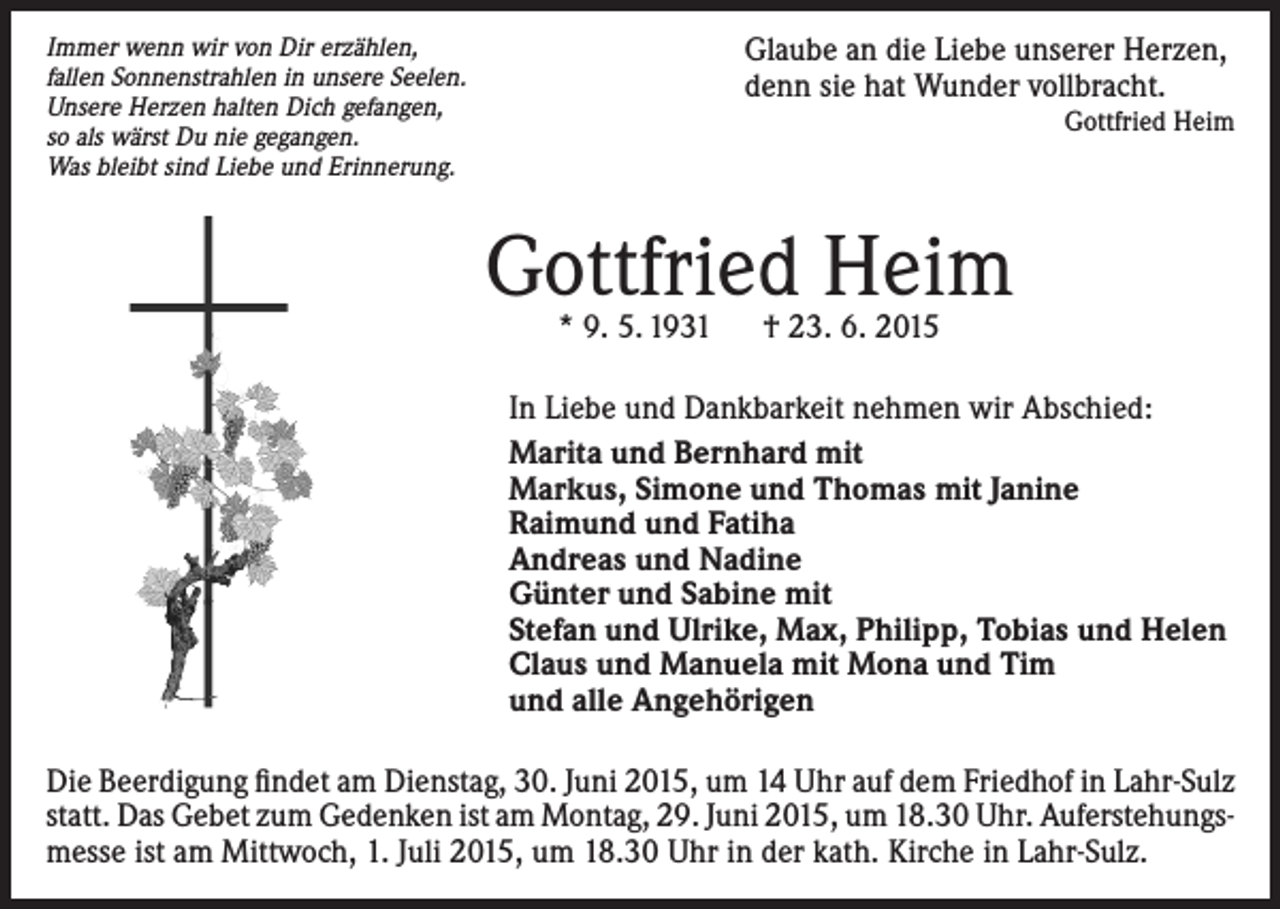 <p>Immer wenn wir von Dir erzählen,<br />fallen Sonnenstrahlen in unsere Seelen.<br />Unsere Herzen halten Dich gefangen,<br />so als wärst Du nie gegangen.<br />Was bleibt sind Liebe und Erinnerung.</p><p>Glaube an die Liebe unserer Herzen,<br />denn sie hat Wunder vollbracht.<br />Gottfried Heim</p><p>Gottfried Heim<br />* 9. 5. 1931 † 23. 6. 2015</p><p>In Liebe und Dankbarkeit nehmen wir Abschied:<br />Marita und Bernhard mit<br />Markus, Simone und Thomas mit Janine<br />Raimund und Fatiha<br />Andreas und Nadine<br />Günter und Sabine mit<br />Stefan und Ulrike, Max, Philipp, Tobias und Helen<br />Claus und Manuela mit Mona und Tim<br />und alle Angehörigen<br />Die Beerdigung findet am Dienstag, 30. Juni 2015, um 14 Uhr auf dem Friedhof in Lahr-Sulz<br />statt. Das Gebet zum Gedenken ist am Montag, 29. Juni 2015, um 18.30 Uhr. Auferstehungsmesse ist am Mittwoch, 1. Juli 2015, um 18.30 Uhr in der kath. Kirche in Lahr-Sulz.</p>